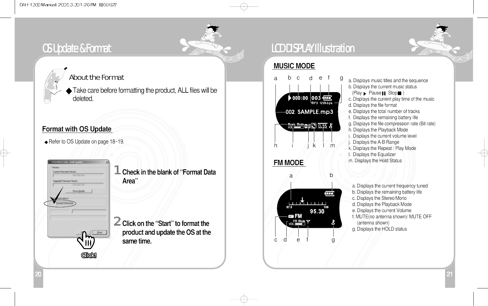 OS Update &amp; Format2122LCD DISPLAY Illustrationa. Displays music titles and the sequenceb. Displays the current music status (Play      Pause      Stop     )c. Displays the current play time of the music d. Displays the file formate. Displays the total number of tracksf.  Displays the remaining battery lifeg. Displays the file compression rate (Bit rate)h. Displays the Playback Modei.  Displays the current volume levelj.  Displays the A-B Rangek. Displays the Repeat / Play Model.  Displays the Equalizerm. Displays the Hold Statusabc efhia. Displays the current frequency tunedb. Displays the remaining battery lifec. Displays the Stereo/Monod. Displays the Playback Modee. Displays the current Volumef. MUTE(no antenna shown)/ MUTE OFF(antenna shown)g. Displays the HOLD statusjk l mabcefgdgdMUSIC MODEFM MODE1201Refer to OS Update on page 18~19. Check in the blank of “Format DataArea”2Click on the “Start” to format theproduct and update the OS at thesame time.Format with OS UpdateAbout the FormatTake care before formatting the product, ALL files will bedeleted.Click!Click!Click!Click!Click!Click!Click!Click!Click!Click!Click!Click!Click!Click!Click!Click!Click!Click!Click!Click!Click!Click!Click!Click!Click!Click!Click!Click!Click!Click!Click!Click!Click!Click!