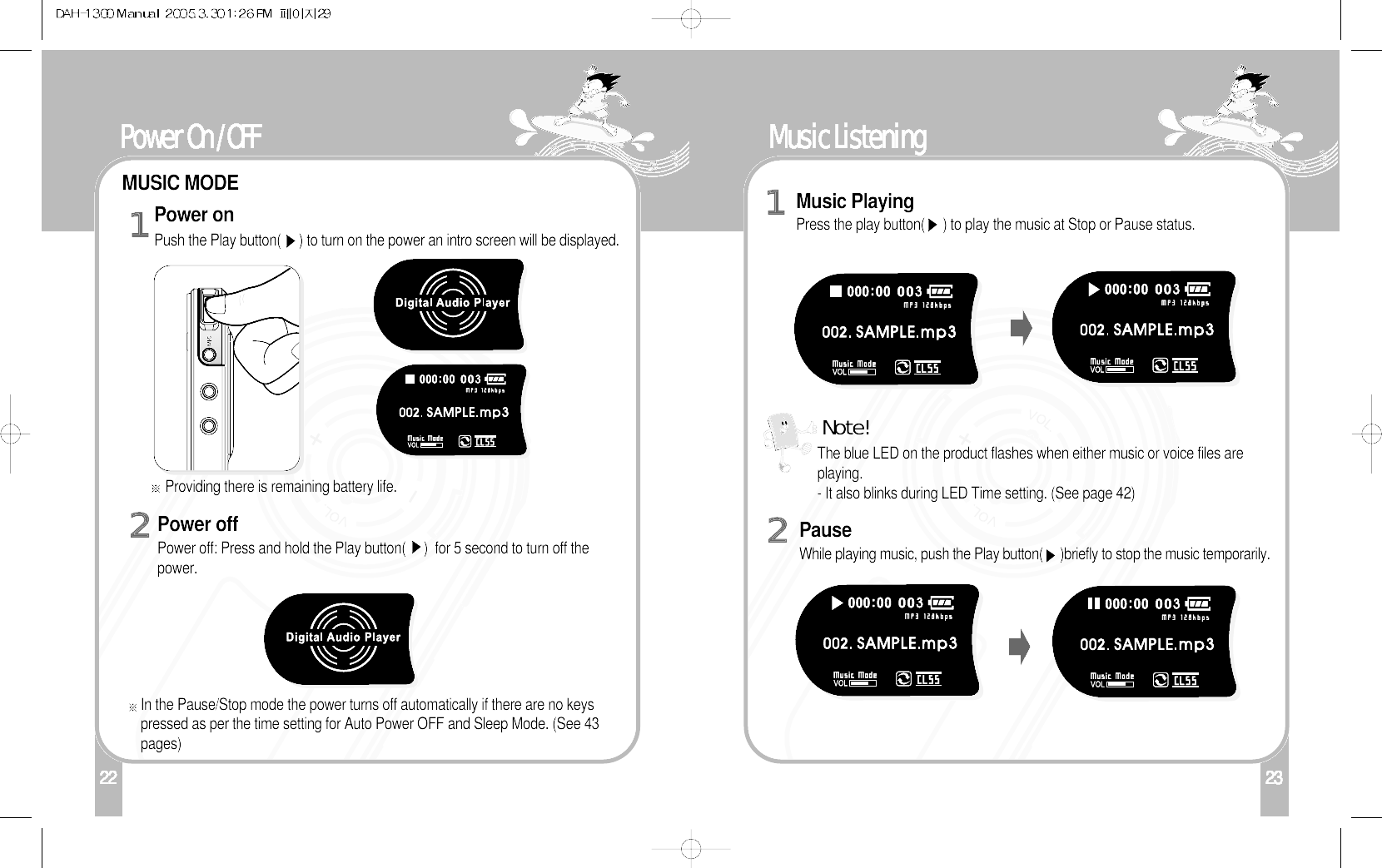 23122 24Music ListeningPauseWhile playing music, push the Play button(     )briefly to stop the music temporarily.2Music PlayingPress the play button(     ) to play the music at Stop or Pause status. 1The blue LED on the product flashes when either music or voice files areplaying.- It also blinks during LED Time setting. (See page 42) Note!23Power On /OFFMUSIC MODEPower onPush the Play button(     ) to turn on the power an intro screen will be displayed.Providing there is remaining battery life.In the Pause/Stop mode the power turns off automatically if there are no keyspressed as per the time setting for Auto Power OFF and Sleep Mode. (See 43pages)1Power offPower off: Press and hold the Play button(     )  for 5 second to turn off thepower.2
