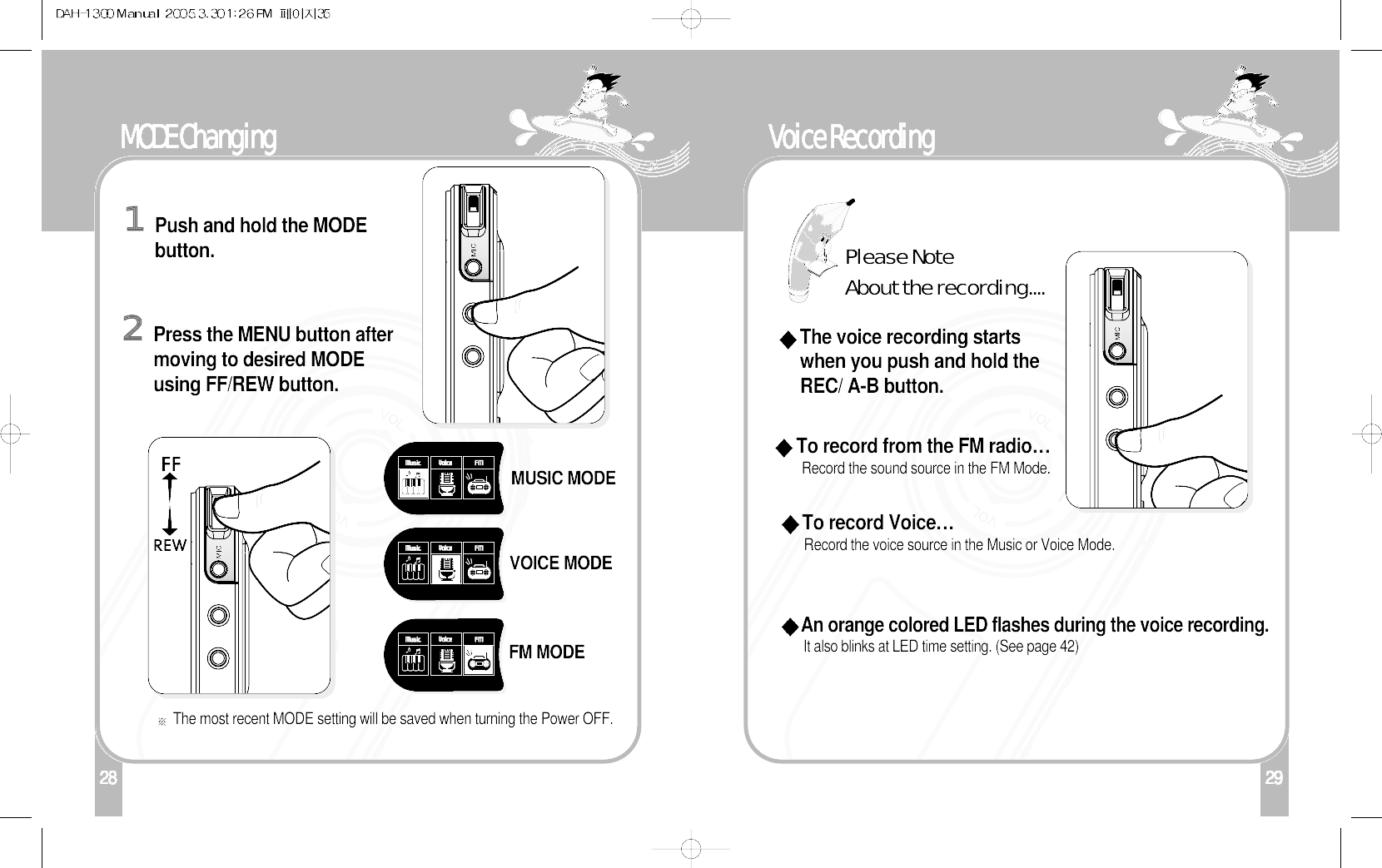 29128 30Voice RecordingTo record Voice…Record the voice source in the Music or Voice Mode.To record from the FM radio…Record the sound source in the FM Mode.The voice recording startswhen you push and hold theREC/ A-B button. An orange colored LED flashes during the voice recording.It also blinks at LED time setting. (See page 42)Please NoteAbout the recording....29MODE ChangingPush and hold the MODEbutton.The most recent MODE setting will be saved when turning the Power OFF.1Press the MENU button aftermoving to desired MODEusing FF/REW button.2MUSIC MODEVOICE MODEFM MODE