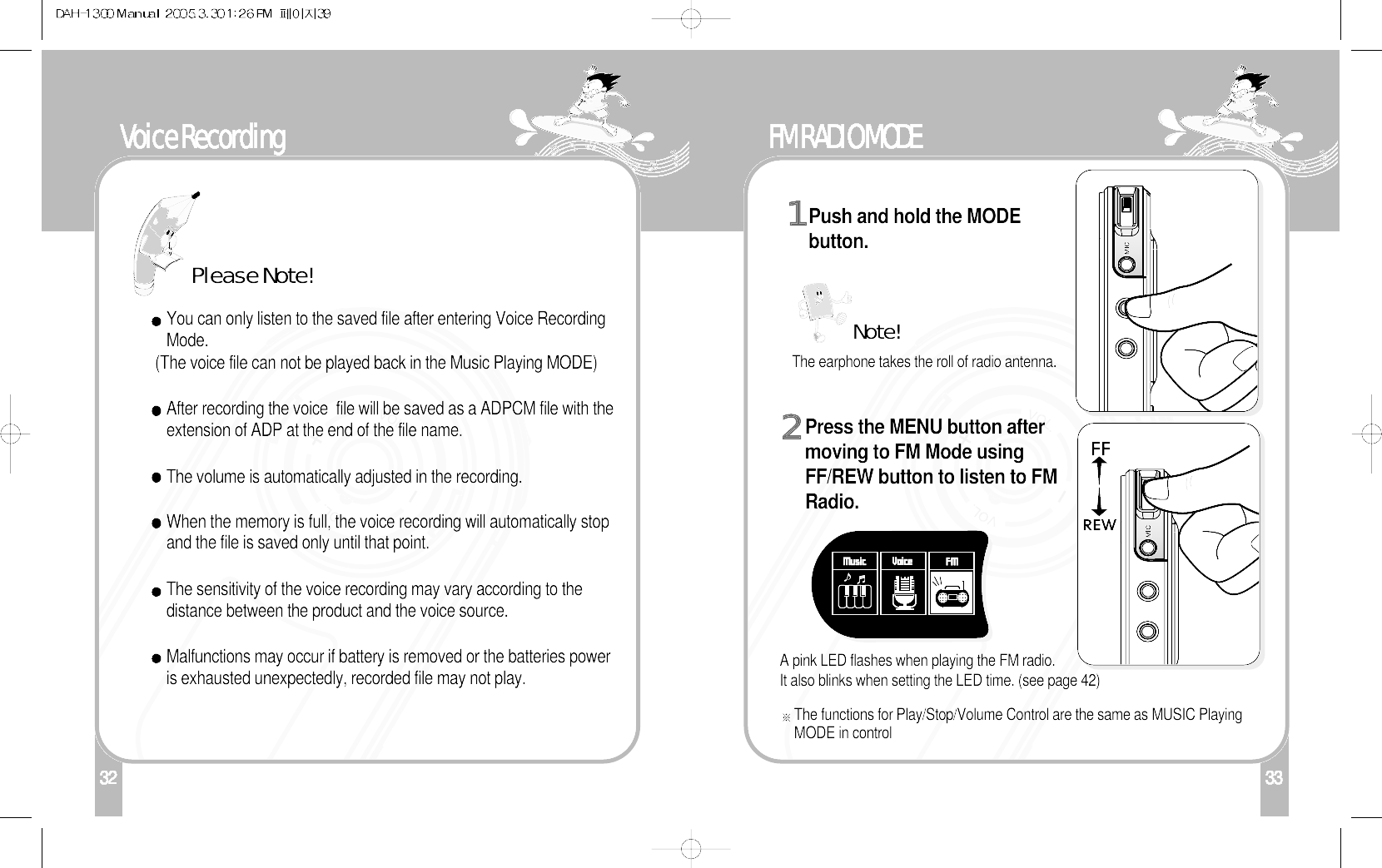 132Voice Recording33FM RADIO MODEPush and hold the MODEbutton.1Press the MENU button aftermoving to FM Mode usingFF/REW button to listen to FMRadio. 2The earphone takes the roll of radio antenna.Note!A pink LED flashes when playing the FM radio.It also blinks when setting the LED time. (see page 42)The functions for Play/Stop/Volume Control are the same as MUSIC PlayingMODE in controlYou can only listen to the saved file after entering Voice RecordingMode.(The voice file can not be played back in the Music Playing MODE)After recording the voice  file will be saved as a ADPCM file with theextension of ADP at the end of the file name.The volume is automatically adjusted in the recording.When the memory is full, the voice recording will automatically stopand the file is saved only until that point.The sensitivity of the voice recording may vary according to thedistance between the product and the voice source. Malfunctions may occur if battery is removed or the batteries poweris exhausted unexpectedly, recorded file may not play.Please Note!