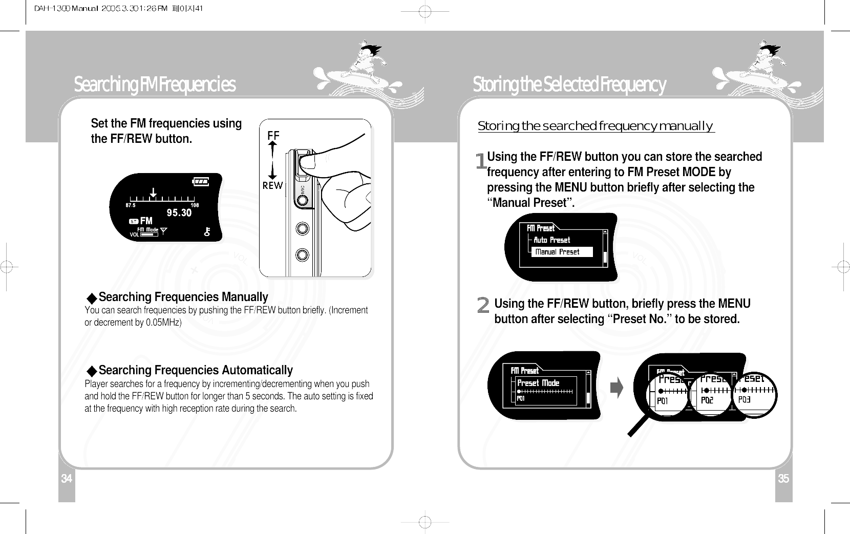134Searching FM FrequenciesSet the FM frequencies usingthe FF/REW button. Searching Frequencies ManuallyYou can search frequencies by pushing the FF/REW button briefly. (Incrementor decrement by 0.05MHz)Searching Frequencies AutomaticallyPlayer searches for a frequency by incrementing/decrementing when you pushand hold the FF/REW button for longer than 5 seconds. The auto setting is fixedat the frequency with high reception rate during the search.35Storing the Selected Frequency1Using the FF/REW button you can store the searchedfrequency after entering to FM Preset MODE bypressing the MENU button briefly after selecting the“Manual Preset”.2Using the FF/REW button, briefly press the MENUbutton after selecting “Preset No.” to be stored.Storing the searched frequency manually