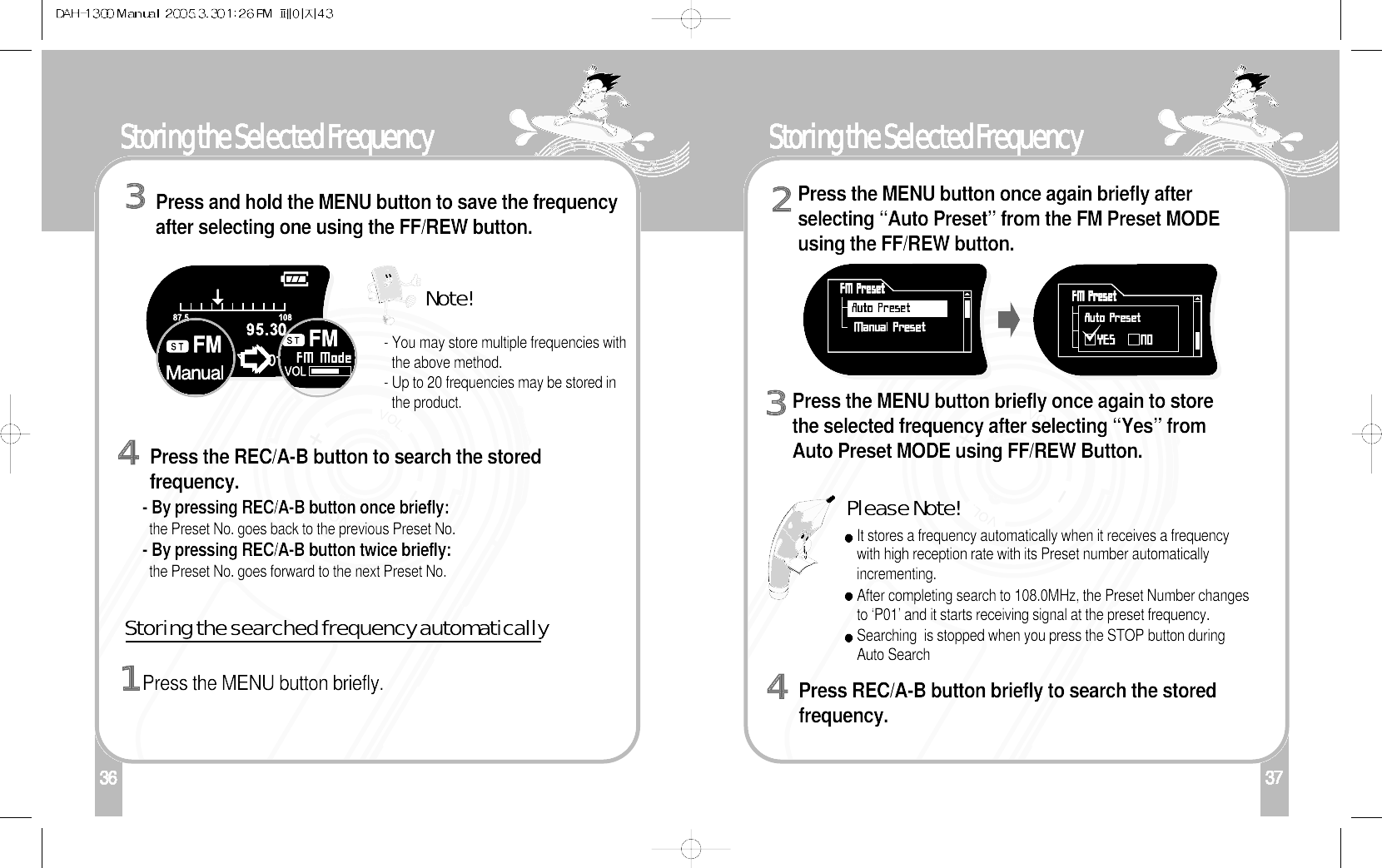 136Storing the Selected FrequencyPress the REC/A-B button to search the storedfrequency.4Storing the searched frequency automatically - You may store multiple frequencies withthe above method.- Up to 20 frequencies may be stored inthe product.Press the MENU button briefly.137Storing the Selected FrequencyPress the MENU button once again briefly afterselecting “Auto Preset” from the FM Preset MODEusing the FF/REW button.2Press the MENU button briefly once again to storethe selected frequency after selecting “Yes” fromAuto Preset MODE using FF/REW Button.   3It stores a frequency automatically when it receives a frequencywith high reception rate with its Preset number automaticallyincrementing.After completing search to 108.0MHz, the Preset Number changesto ‘P01’ and it starts receiving signal at the preset frequency.Searching  is stopped when you press the STOP button duringAuto Search- By pressing REC/A-B button once briefly:the Preset No. goes back to the previous Preset No.- By pressing REC/A-B button twice briefly:the Preset No. goes forward to the next Preset No.Please Note!Press REC/A-B button briefly to search the storedfrequency.4Press and hold the MENU button to save the frequencyafter selecting one using the FF/REW button. 3Note!