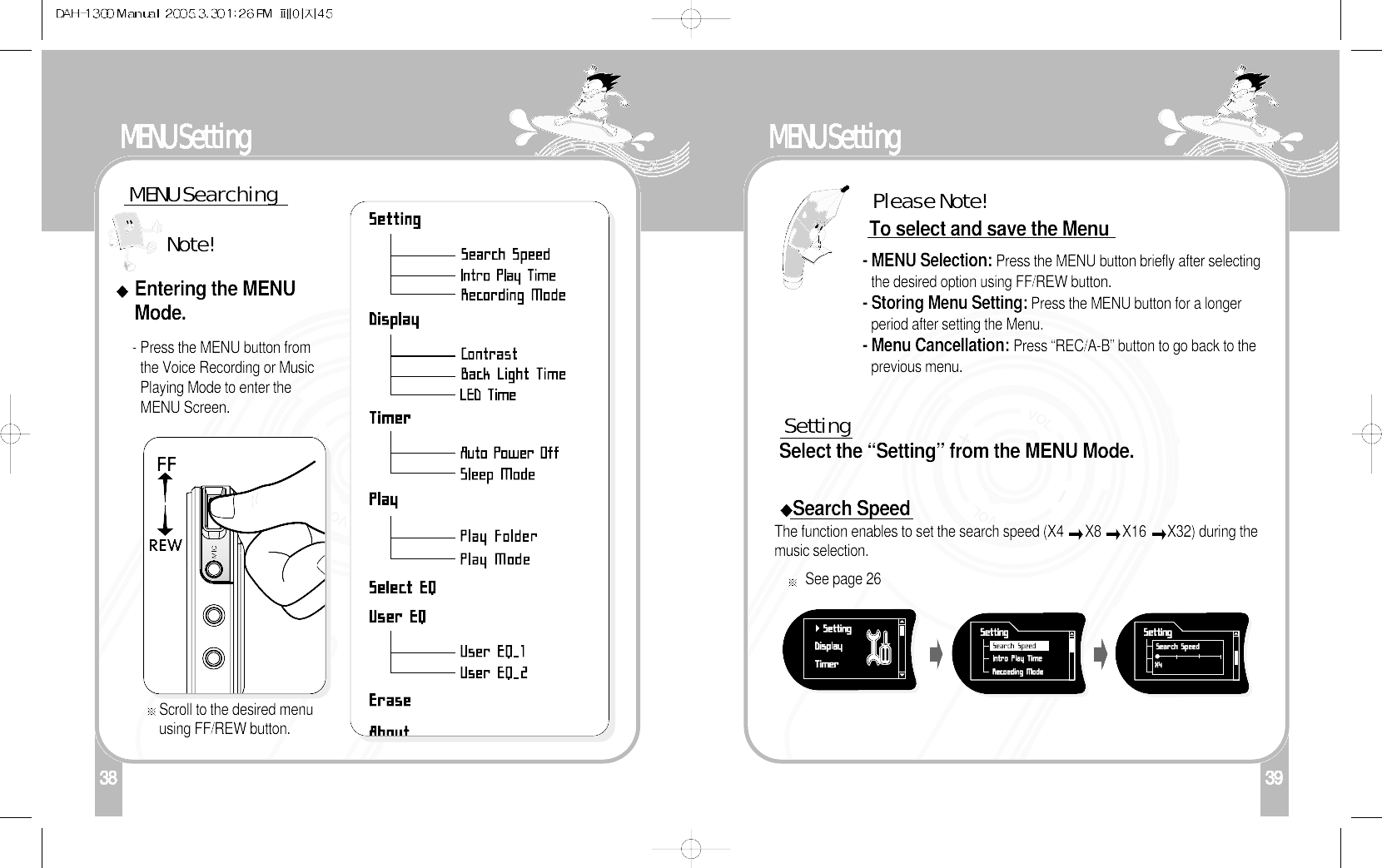 138MENU SettingMENU SearchingEntering the MENUMode.- Press the MENU button fromthe Voice Recording or MusicPlaying Mode to enter theMENU Screen.Scroll to the desired menuusing FF/REW button.Note!39MENU SettingSettingSelect the “Setting” from the MENU Mode.To select and save the Menu- MENU Selection: Press the MENU button briefly after selectingthe desired option using FF/REW button.- Storing Menu Setting: Press the MENU button for a longerperiod after setting the Menu.- Menu Cancellation: Press “REC/A-B” button to go back to theprevious menu.Search SpeedThe function enables to set the search speed (X4  X8  X16  X32) during themusic selection.  Please Note!See page 26