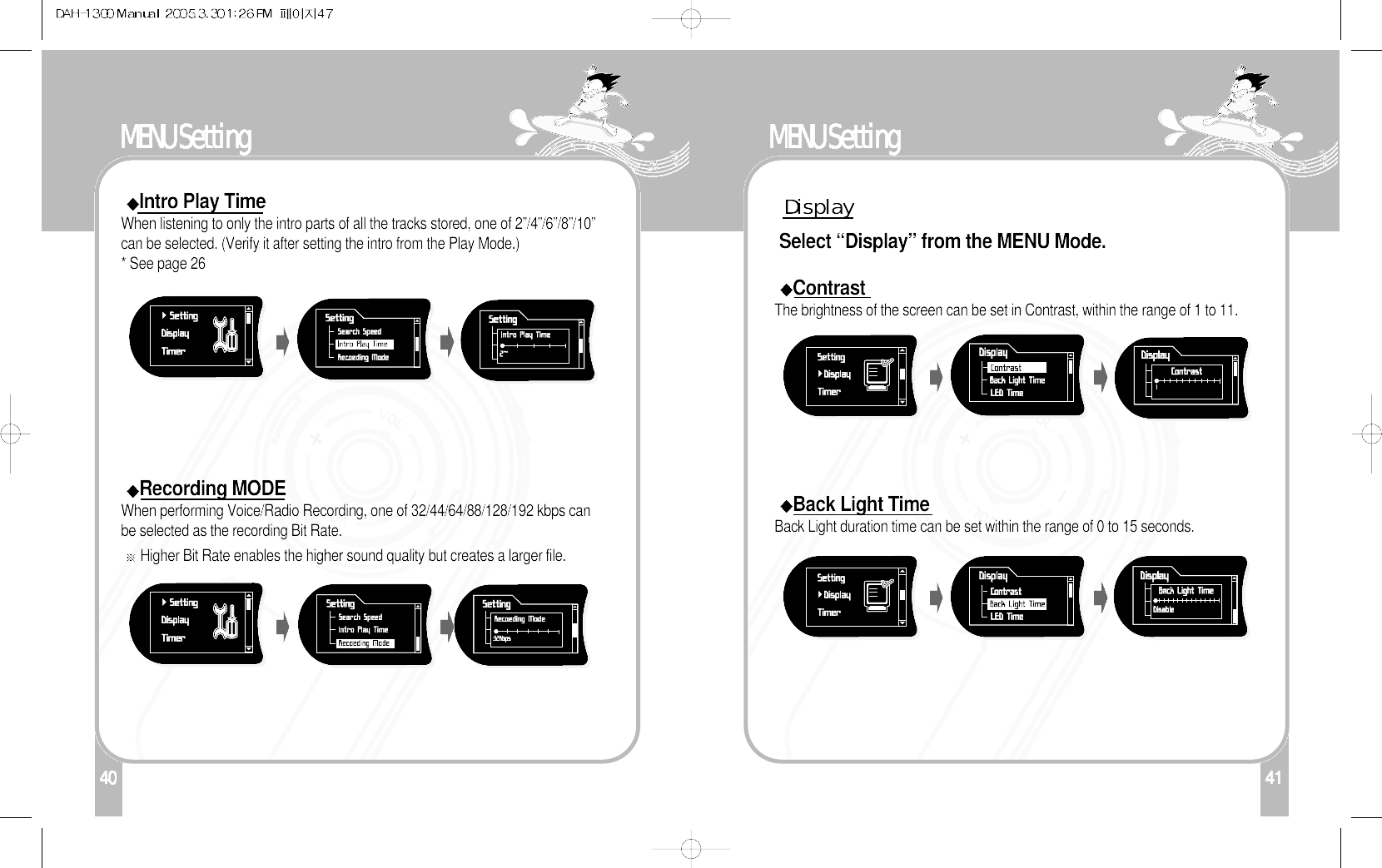 140MENU SettingIntro Play TimeWhen listening to only the intro parts of all the tracks stored, one of 2”/4”/6”/8”/10”can be selected. (Verify it after setting the intro from the Play Mode.) * See page 26 Recording MODEWhen performing Voice/Radio Recording, one of 32/44/64/88/128/192 kbps canbe selected as the recording Bit Rate. Higher Bit Rate enables the higher sound quality but creates a larger file. 41MENU SettingDisplaySelect “Display” from the MENU Mode.ContrastThe brightness of the screen can be set in Contrast, within the range of 1 to 11.Back Light TimeBack Light duration time can be set within the range of 0 to 15 seconds.