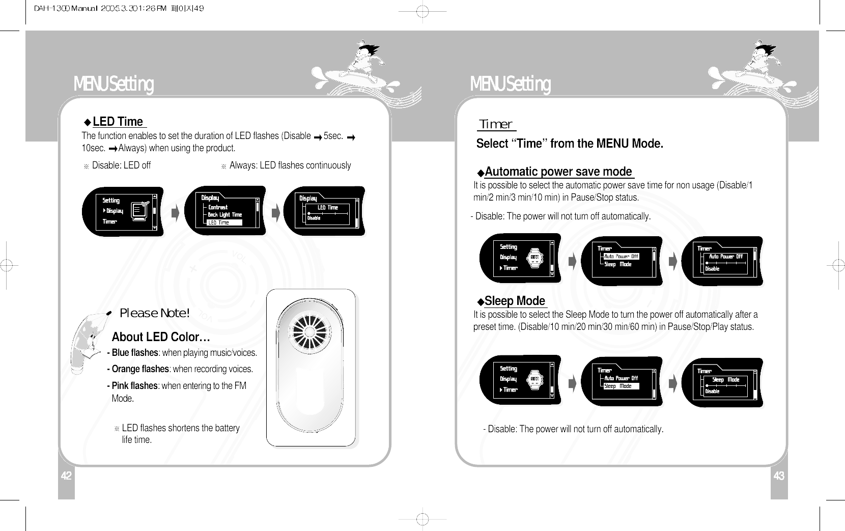 142MENU SettingLED TimeThe function enables to set the duration of LED flashes (Disable  5sec. 10sec.  Always) when using the product. Disable: LED off Always: LED flashes continuouslyAbout LED Color…Please Note!- Blue flashes: when playing music/voices.- Orange flashes: when recording voices.- Pink flashes: when entering to the FMMode. LED flashes shortens the batterylife time.43MENU Setting- Disable: The power will not turn off automatically. TimerSelect “Time” from the MENU Mode. Automatic power save modeIt is possible to select the automatic power save time for non usage (Disable/1min/2 min/3 min/10 min) in Pause/Stop status. - Disable: The power will not turn off automatically. Sleep ModeIt is possible to select the Sleep Mode to turn the power off automatically after apreset time. (Disable/10 min/20 min/30 min/60 min) in Pause/Stop/Play status. 