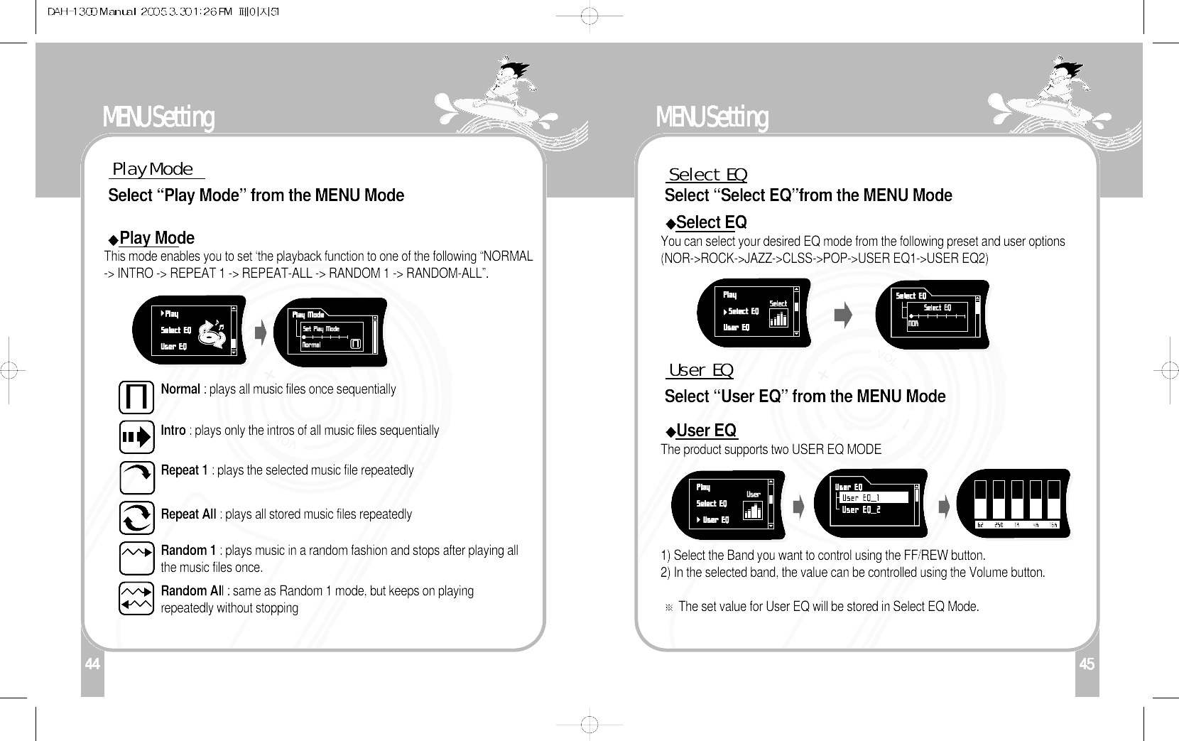 144MENU SettingPlay ModeSelect “Play Mode” from the MENU ModePlay ModeThis mode enables you to set ‘the playback function to one of the following “NORMAL-&gt; INTRO -&gt; REPEAT 1 -&gt; REPEAT-ALL -&gt; RANDOM 1 -&gt; RANDOM-ALL”. Normal : plays all music files once sequentiallyIntro : plays only the intros of all music files sequentiallyRepeat 1 : plays the selected music file repeatedly Repeat All : plays all stored music files repeatedlyRandom 1 : plays music in a random fashion and stops after playing allthe music files once.Random All : same as Random 1 mode, but keeps on playingrepeatedly without stopping45MENU SettingSelect  EQSelect “Select EQ”from the MENU Mode Select EQYou can select your desired EQ mode from the following preset and user options(NOR-&gt;ROCK-&gt;JAZZ-&gt;CLSS-&gt;POP-&gt;USER EQ1-&gt;USER EQ2) 1) Select the Band you want to control using the FF/REW button.2) In the selected band, the value can be controlled using the Volume button.The set value for User EQ will be stored in Select EQ Mode.User  EQSelect “User EQ” from the MENU ModeUser EQThe product supports two USER EQ MODE