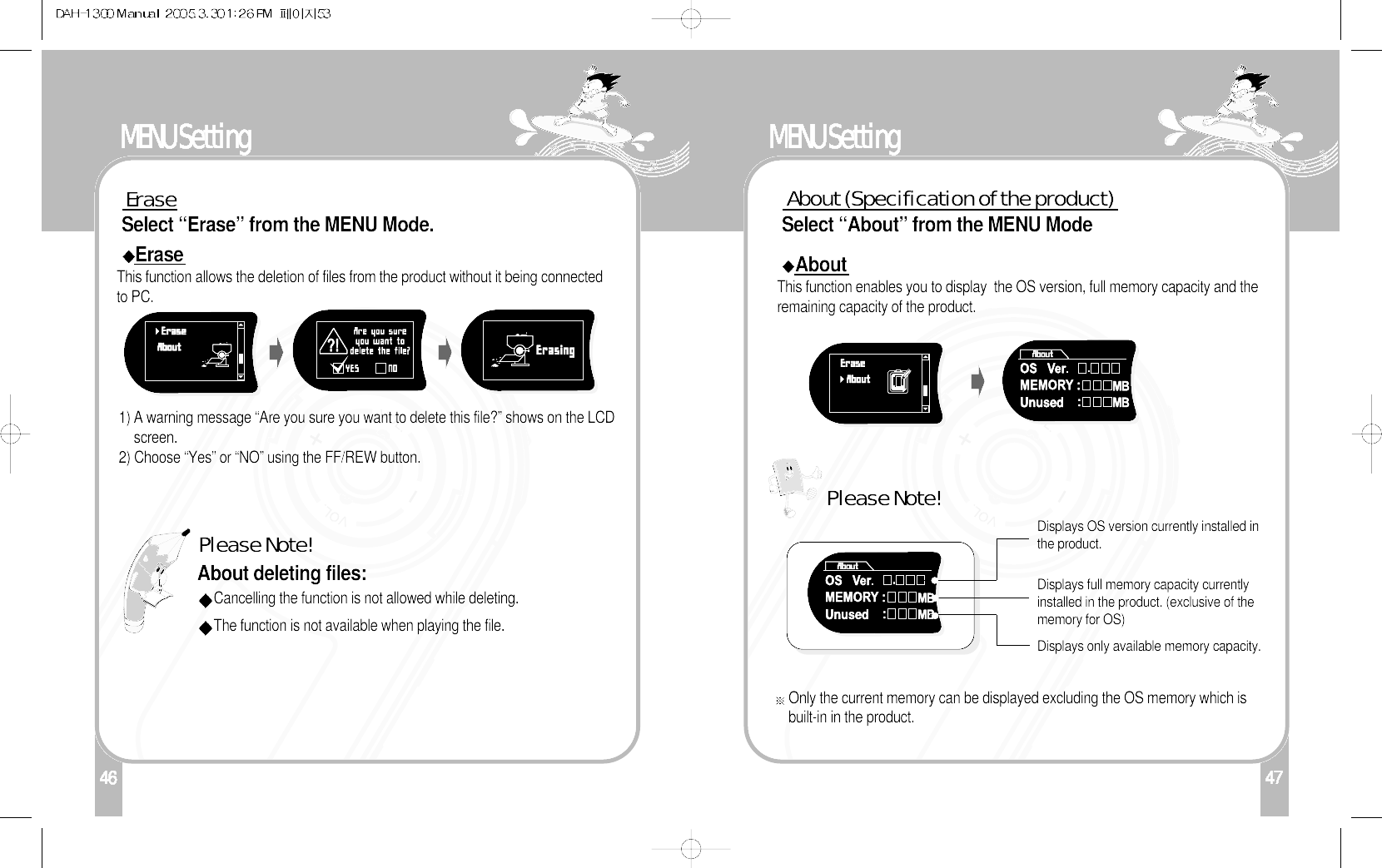 146MENU SettingEraseSelect “Erase” from the MENU Mode.EraseThis function allows the deletion of files from the product without it being connectedto PC.1) A warning message “Are you sure you want to delete this file?” shows on the LCDscreen.2) Choose “Yes” or “NO” using the FF/REW button.About deleting files:Please Note!Cancelling the function is not allowed while deleting.The function is not available when playing the file. 47MENU SettingAbout (Specification of the product)Select “About” from the MENU ModeAboutThis function enables you to display  the OS version, full memory capacity and theremaining capacity of the product. Displays OS version currently installed inthe product.Displays full memory capacity currentlyinstalled in the product. (exclusive of thememory for OS)Displays only available memory capacity. Only the current memory can be displayed excluding the OS memory which isbuilt-in in the product. Please Note!