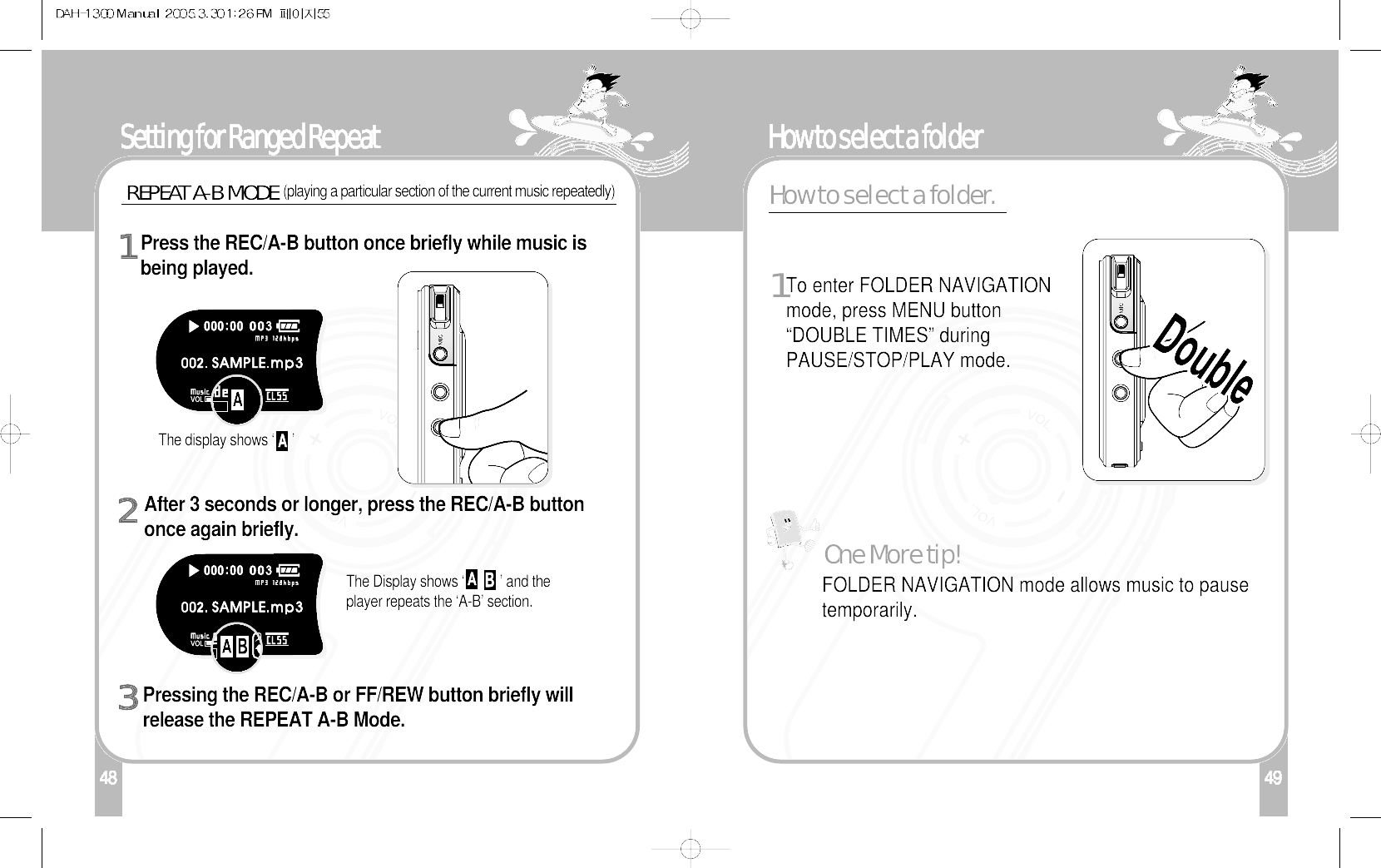 49How to select a folder148Setting for Ranged RepeatThe display shows ‘     ’Press the REC/A-B button once briefly while music isbeing played. 1After 3 seconds or longer, press the REC/A-B buttononce again briefly. 2Pressing the REC/A-B or FF/REW button briefly willrelease the REPEAT A-B Mode. 3REPEAT A-B MODE(playing a particular section of the current music repeatedly)The Display shows ‘          ’ and theplayer repeats the ‘A-B’ section. FOLDER NAVIGATION mode allows music to pausetemporarily.One More tip!To enter FOLDER NAVIGATIONmode, press MENU button“DOUBLE TIMES” duringPAUSE/STOP/PLAY mode.1How to select a folder.