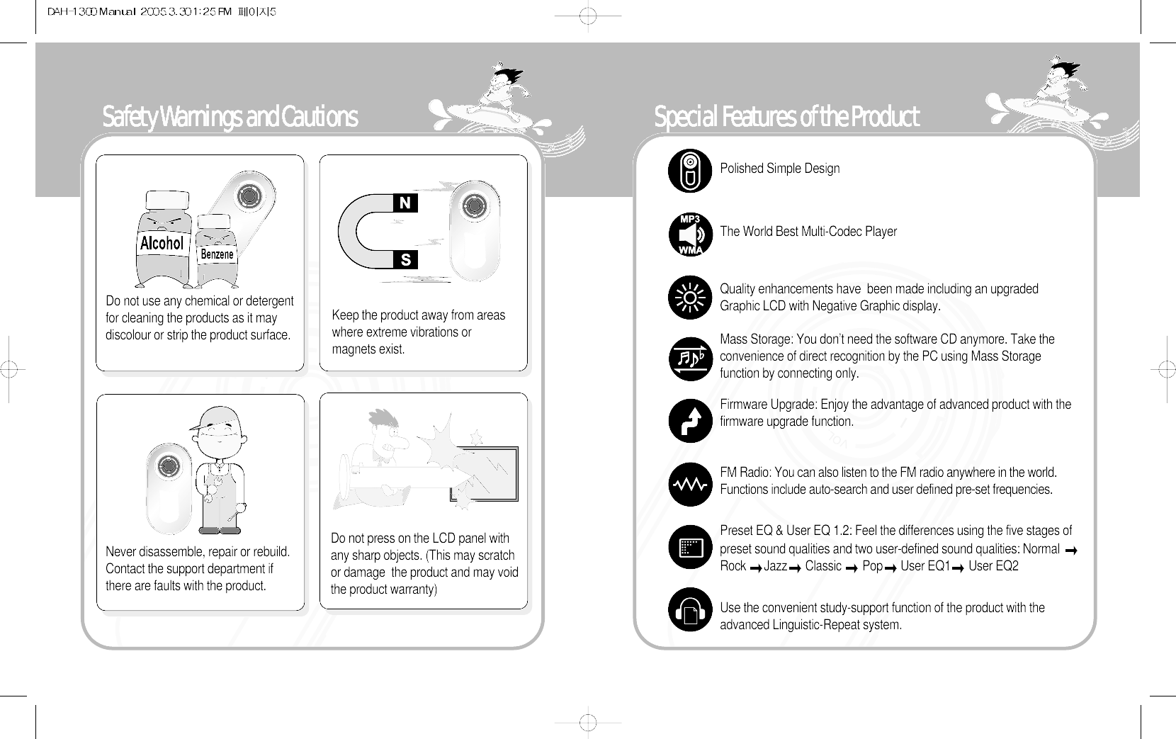 Special Features of the ProductPolished Simple DesignThe World Best Multi-Codec PlayerQuality enhancements have  been made including an upgradedGraphic LCD with Negative Graphic display.Mass Storage: You don’t need the software CD anymore. Take theconvenience of direct recognition by the PC using Mass Storagefunction by connecting only.   Firmware Upgrade: Enjoy the advantage of advanced product with thefirmware upgrade function. FM Radio: You can also listen to the FM radio anywhere in the world.Functions include auto-search and user defined pre-set frequencies. Preset EQ &amp; User EQ 1.2: Feel the differences using the five stages ofpreset sound qualities and two user-defined sound qualities: Normal Rock  Jazz Classic  Pop User EQ1 User EQ2 Use the convenient study-support function of the product with theadvanced Linguistic-Repeat system. Safety Warnings and CautionsDo not use any chemical or detergentfor cleaning the products as it maydiscolour or strip the product surface. Never disassemble, repair or rebuild.Contact the support department ifthere are faults with the product.Do not press on the LCD panel withany sharp objects. (This may scratchor damage  the product and may voidthe product warranty)Keep the product away from areaswhere extreme vibrations ormagnets exist. 