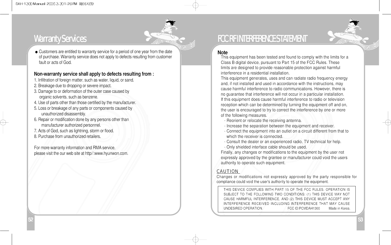 152Warranty ServicesCustomers are entitled to warranty service for a period of one year from the dateof purchase. Warranty service does not apply to defects resulting from customerfault or acts of God.Non-warranty service shall apply to defects resulting from :1. Infiltration of foreign matter, such as water, liquid, or sand.2. Breakage due to dropping or severe impact.3. Damage to or deformation of the outer case caused byorganic solvents, such as benzene.4. Use of parts other than those certified by the manufacturer.5. Loss or breakage of any parts or components caused byunauthorized disassembly.6. Repair or modification done by any persons other thanmanufacturer authorized personnel.7. Acts of God, such as lightning, storm or flood.8. Purchase from unauthorized retailers.For more warranty information and RMA service, please visit the our web site at http//:www.hyunwon.com.FCC RF INTERFERENCE STATEMENT53NoteThis equipment has been tested and found to comply with the limits for aClass B digital device, pursuant to Part 15 of the FCC Rules. Theselimits are designed to provide reasonable protection against harmfulinterference in a residential installation.This equipment generates, uses and can radiate radio frequency energyand, if not installed and used in accordance with the instructions, maycause harmful interference to radio communications. However, there isno guarantee that interference will not occur in a particular installation.If this equipment does cause harmful interference to radio or televisionreception which can be determined by turning the equipment off and on,the user is encouraged to try to correct the interference by one or moreof the following measures.- Reorient or relocate the receiving antenna.- Increase the separation between the equipment and receiver.- Connect the equipment into an outlet on a circuit different from that towhich the receiver is connected.- Consult the dealer or an experienced radio, TV technical for help.- Only shielded interface cable should be used.Finally, any changes or modifications to the equipment by the user notexpressly approved by the grantee or manufacturer could void the usersauthority to operate such equipment.CAUTION Changes or modifications not expressly approved by the party responsible forcompliance could void the user&apos;s authority to operate the equipment.THIS DEVICE COMPLIES WITH PART 15 OF THE FCC RULES. OPERATION ISSUBJECT TO THE FOLLOWING TWO CONDITIONS: (1) THIS DEVICE MAY NOTCAUSE HARMFUL INTERFERENCE, AND (2) THIS DEVICE MUST ACCEPT ANYINTERFERENCE RECEIVED INCLUDING INTERFERENCE THAT MAY CAUSEUNDESIRED OPERATION.                            FCC ID:PCMDAH1300          Made in Korea.