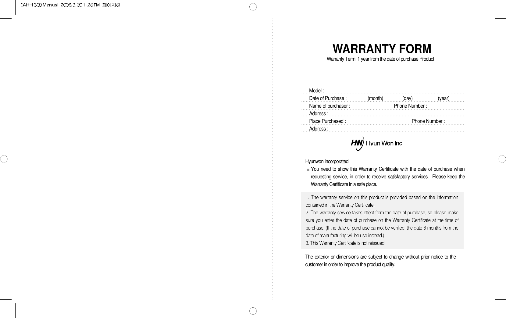 WARRANTY FORMWarranty Term: 1 year from the date of purchase ProductModel :  Date of Purchase : (month)                (day)                     (year)Name of purchaser : Phone Number :Address :Place Purchased :  Phone Number :Address :Hyunwon IncorporatedYou need to show this Warranty Certificate with the date of purchase whenrequesting service, in order to receive satisfactory services.  Please keep theWarranty Certificate in a safe place.1. The warranty service on this product is provided based on the informationcontained in the Warranty Certificate.2. The warranty service takes effect from the date of purchase, so please makesure you enter the date of purchase on the Warranty Certificate at the time ofpurchase. (If the date of purchase cannot be verified, the date 6 months from thedate of manufacturing will be use instead.)3. This Warranty Certificate is not reissued.The exterior or dimensions are subject to change without prior notice to thecustomer in order to improve the product quality.