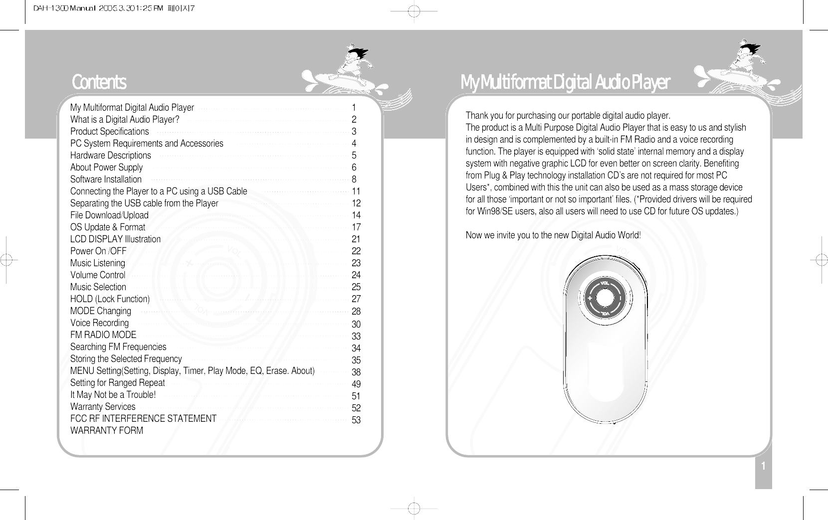 Contents1My Multiformat Digital Audio Player Thank you for purchasing our portable digital audio player.The product is a Multi Purpose Digital Audio Player that is easy to us and stylishin design and is complemented by a built-in FM Radio and a voice recordingfunction. The player is equipped with ‘solid state’ internal memory and a displaysystem with negative graphic LCD for even better on screen clarity. Benefitingfrom Plug &amp; Play technology installation CD’s are not required for most PCUsers*, combined with this the unit can also be used as a mass storage devicefor all those ‘important or not so important’ files. (*Provided drivers will be requiredfor Win98/SE users, also all users will need to use CD for future OS updates.)Now we invite you to the new Digital Audio World! 12345681112141721222324252728303334353849515253My Multiformat Digital Audio Player What is a Digital Audio Player?Product SpecificationsPC System Requirements and Accessories Hardware DescriptionsAbout Power SupplySoftware Installation Connecting the Player to a PC using a USB CableSeparating the USB cable from the PlayerFile Download/Upload OS Update &amp; FormatLCD DISPLAY IllustrationPower On /OFFMusic ListeningVolume ControlMusic SelectionHOLD (Lock Function)MODE ChangingVoice RecordingFM RADIO MODESearching FM FrequenciesStoring the Selected FrequencyMENU Setting(Setting, Display, Timer, Play Mode, EQ, Erase. About)Setting for Ranged RepeatIt May Not be a Trouble!Warranty ServicesFCC RF INTERFERENCE STATEMENTWARRANTY FORM