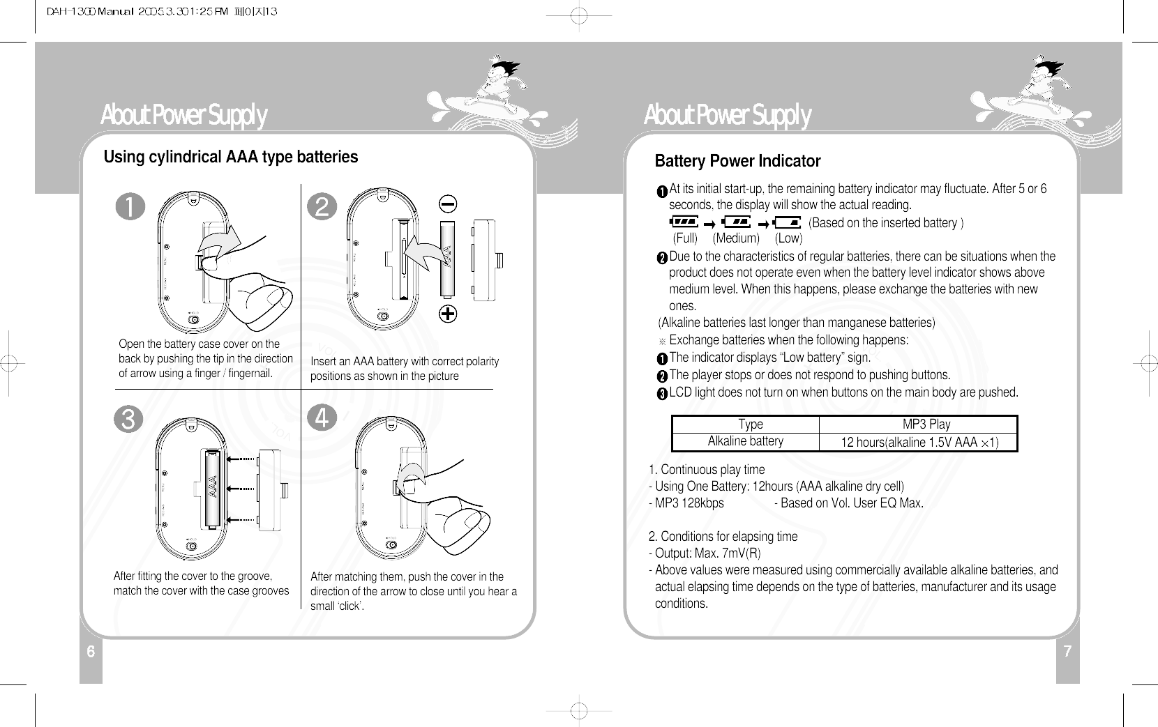 7About Power Supply16About Power SupplyUsing cylindrical AAA type batteries Battery Power IndicatorOpen the battery case cover on theback by pushing the tip in the directionof arrow using a finger / fingernail.After fitting the cover to the groove,match the cover with the case groovesInsert an AAA battery with correct polaritypositions as shown in the picture After matching them, push the cover in thedirection of the arrow to close until you hear asmall ‘click’.At its initial start-up, the remaining battery indicator may fluctuate. After 5 or 6seconds, the display will show the actual reading. (Based on the inserted battery )(Full)     (Medium)     (Low)Due to the characteristics of regular batteries, there can be situations when theproduct does not operate even when the battery level indicator shows abovemedium level. When this happens, please exchange the batteries with newones.(Alkaline batteries last longer than manganese batteries)Exchange batteries when the following happens:The indicator displays “Low battery” sign.The player stops or does not respond to pushing buttons.LCD light does not turn on when buttons on the main body are pushed. 1. Continuous play time - Using One Battery: 12hours (AAA alkaline dry cell)- MP3 128kbps - Based on Vol. User EQ Max.2. Conditions for elapsing time- Output: Max. 7mV(R)- Above values were measured using commercially available alkaline batteries, andactual elapsing time depends on the type of batteries, manufacturer and its usageconditions.Type                                               MP3 PlayAlkaline battery 12 hours(alkaline 1.5V AAA 1)