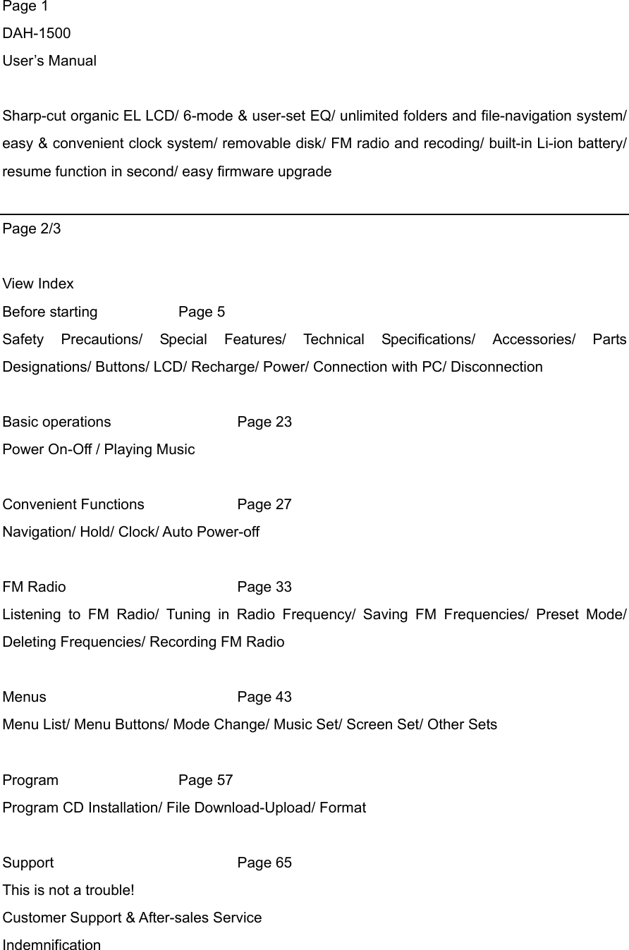 Page 1 DAH-1500 User’s Manual  Sharp-cut organic EL LCD/ 6-mode &amp; user-set EQ/ unlimited folders and file-navigation system/ easy &amp; convenient clock system/ removable disk/ FM radio and recoding/ built-in Li-ion battery/ resume function in second/ easy firmware upgrade    Page 2/3  View Index Before starting     Page 5  Safety Precautions/ Special Features/ Technical Specifications/ Accessories/ Parts Designations/ Buttons/ LCD/ Recharge/ Power/ Connection with PC/ Disconnection    Basic operations   Page 23 Power On-Off / Playing Music  Convenient Functions    Page 27 Navigation/ Hold/ Clock/ Auto Power-off  FM Radio   Page 33 Listening to FM Radio/ Tuning in Radio Frequency/ Saving FM Frequencies/ Preset Mode/ Deleting Frequencies/ Recording FM Radio  Menus    Page 43 Menu List/ Menu Buttons/ Mode Change/ Music Set/ Screen Set/ Other Sets  Program     Page  57 Program CD Installation/ File Download-Upload/ Format  Support    Page 65 This is not a trouble! Customer Support &amp; After-sales Service   Indemnification 