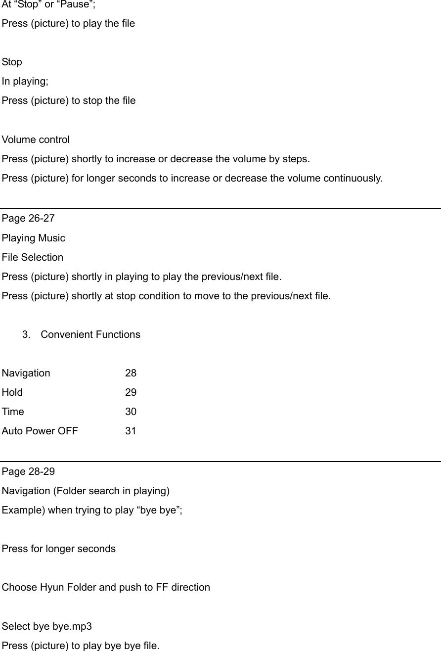 At “Stop” or “Pause”; Press (picture) to play the file    Stop In playing; Press (picture) to stop the file  Volume control Press (picture) shortly to increase or decrease the volume by steps. Press (picture) for longer seconds to increase or decrease the volume continuously.  Page 26-27 Playing Music File Selection Press (picture) shortly in playing to play the previous/next file. Press (picture) shortly at stop condition to move to the previous/next file.  3. Convenient Functions  Navigation   28 Hold       29 Time     30 Auto Power OFF    31  Page 28-29 Navigation (Folder search in playing) Example) when trying to play “bye bye”;  Press for longer seconds  Choose Hyun Folder and push to FF direction  Select bye bye.mp3 Press (picture) to play bye bye file.  