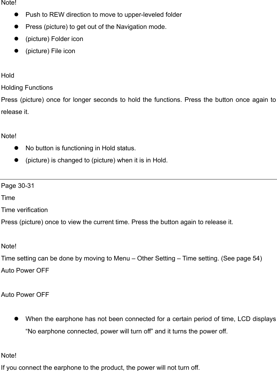 Note!  Push to REW direction to move to upper-leveled folder  Press (picture) to get out of the Navigation mode.    (picture) Folder icon    (picture) File icon  Hold  Holding Functions Press (picture) once for longer seconds to hold the functions. Press the button once again to release it.    Note!  No button is functioning in Hold status.  (picture) is changed to (picture) when it is in Hold.  Page 30-31 Time  Time verification Press (picture) once to view the current time. Press the button again to release it.    Note! Time setting can be done by moving to Menu – Other Setting – Time setting. (See page 54) Auto Power OFF  Auto Power OFF   When the earphone has not been connected for a certain period of time, LCD displays “No earphone connected, power will turn off” and it turns the power off.  Note! If you connect the earphone to the product, the power will not turn off.       