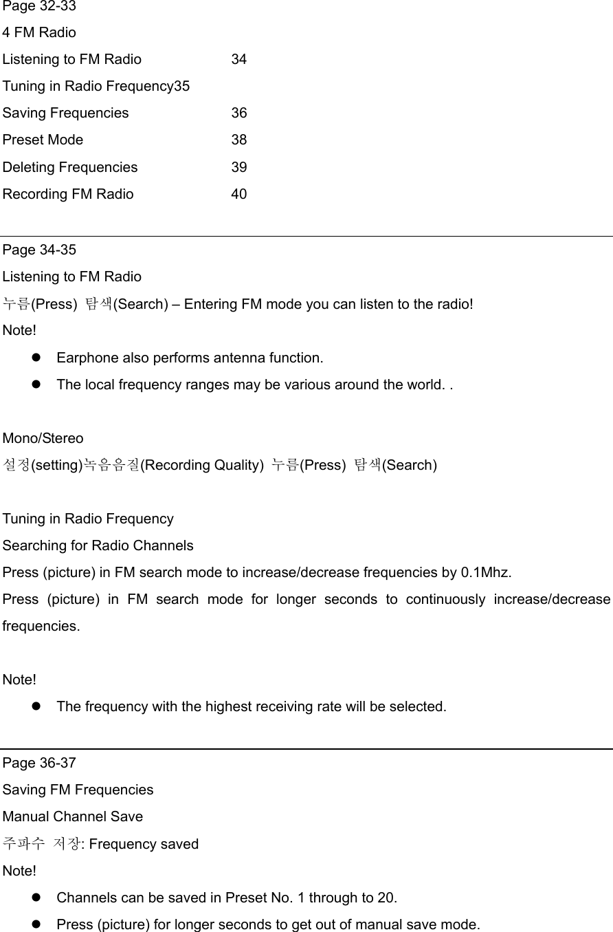 Page 32-33 4 FM Radio       Listening to FM Radio    34 Tuning in Radio Frequency35 Saving Frequencies    36 Preset Mode   38 Deleting Frequencies    39 Recording FM Radio    40  Page 34-35 Listening to FM Radio 누름(Press)  탐색(Search) – Entering FM mode you can listen to the radio! Note!  Earphone also performs antenna function.    The local frequency ranges may be various around the world. .  Mono/Stereo  설정(setting)녹음음질(Recording Quality)  누름(Press)  탐색(Search)  Tuning in Radio Frequency Searching for Radio Channels Press (picture) in FM search mode to increase/decrease frequencies by 0.1Mhz. Press (picture) in FM search mode for longer seconds to continuously increase/decrease frequencies.  Note!   The frequency with the highest receiving rate will be selected.    Page 36-37 Saving FM Frequencies Manual Channel Save 주파수 저장: Frequency saved Note!  Channels can be saved in Preset No. 1 through to 20.    Press (picture) for longer seconds to get out of manual save mode.   