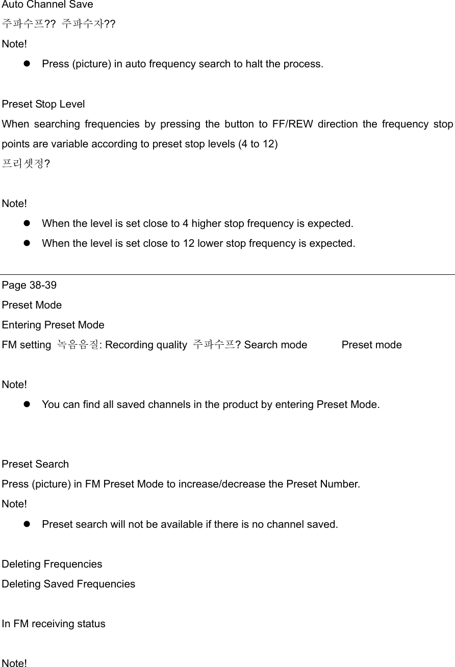  Auto Channel Save 주파수프??  주파수자?? Note!  Press (picture) in auto frequency search to halt the process.  Preset Stop Level When searching frequencies by pressing the button to FF/REW direction the frequency stop points are variable according to preset stop levels (4 to 12) 프리셋정?  Note!  When the level is set close to 4 higher stop frequency is expected.    When the level is set close to 12 lower stop frequency is expected.  Page 38-39 Preset Mode Entering Preset Mode FM setting  녹음음질: Recording quality  주파수프? Search mode    Preset mode  Note!   You can find all saved channels in the product by entering Preset Mode.   Preset Search Press (picture) in FM Preset Mode to increase/decrease the Preset Number. Note!  Preset search will not be available if there is no channel saved.    Deleting Frequencies Deleting Saved Frequencies  In FM receiving status  Note! 