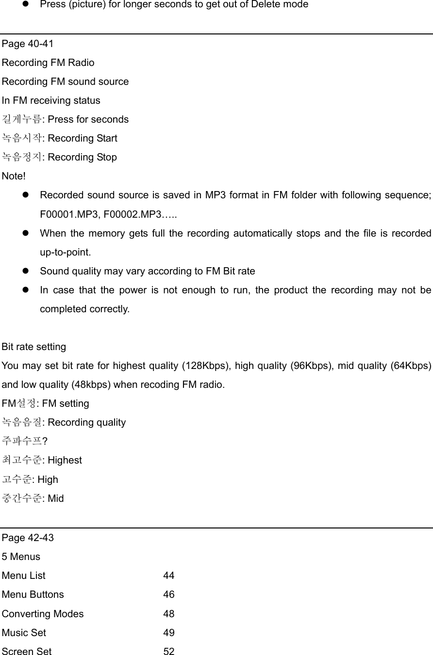  Press (picture) for longer seconds to get out of Delete mode  Page 40-41 Recording FM Radio Recording FM sound source In FM receiving status 길게누름: Press for seconds 녹음시작: Recording Start 녹음정지: Recording Stop Note!  Recorded sound source is saved in MP3 format in FM folder with following sequence; F00001.MP3, F00002.MP3…..  When the memory gets full the recording automatically stops and the file is recorded up-to-point.   Sound quality may vary according to FM Bit rate  In case that the power is not enough to run, the product the recording may not be completed correctly.    Bit rate setting You may set bit rate for highest quality (128Kbps), high quality (96Kbps), mid quality (64Kbps) and low quality (48kbps) when recoding FM radio.   FM설정: FM setting 녹음음질: Recording quality 주파수프? 최고수준: Highest 고수준: High 중간수준: Mid  Page 42-43   5 Menus Menu List   44 Menu Buttons   46 Converting Modes    48 Music Set   49 Screen Set   52 