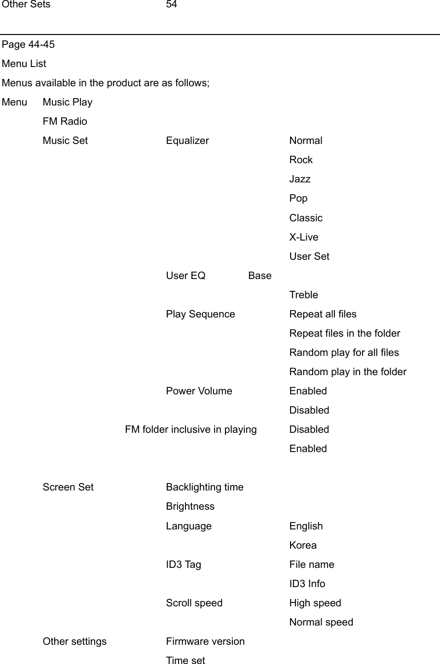 Other Sets   54  Page 44-45 Menu List Menus available in the product are as follows;   Menu   Music Play  FM Radio  Music Set  Equalizer  Normal        Rock        Jazz        Pop        Classic        X-Live        User Set     User EQ  Base        Treble     Play Sequence  Repeat all files        Repeat files in the folder        Random play for all files        Random play in the folder     Power Volume  Enabled        Disabled        FM folder inclusive in playing  Disabled        Enabled   Screen Set  Backlighting time     Brightness     Language  English        Korea     ID3 Tag   File name        ID3 Info     Scroll speed  High speed        Normal speed  Other settings  Firmware version     Time set 