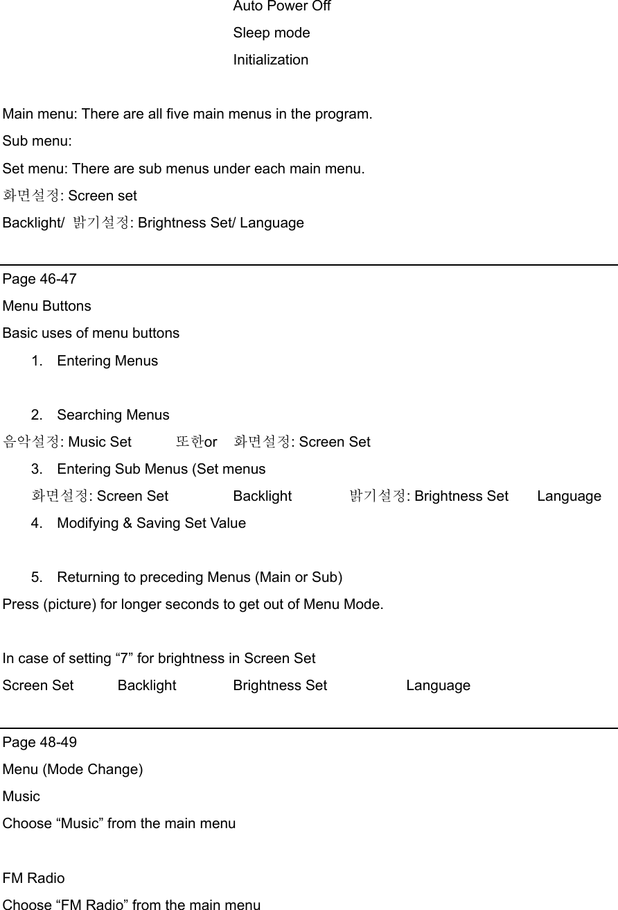     Auto Power Off      Sleep mode     Initialization  Main menu: There are all five main menus in the program. Sub menu:   Set menu: There are sub menus under each main menu.   화면설정: Screen set Backlight/  밝기설정: Brightness Set/ Language    Page 46-47 Menu Buttons Basic uses of menu buttons 1. Entering Menus  2. Searching Menus 음악설정: Music Set      또한or  화면설정: Screen Set     3.  Entering Sub Menus (Set menus 화면설정: Screen Set    Backlight  밝기설정: Brightness Set    Language  4.  Modifying &amp; Saving Set Value  5.  Returning to preceding Menus (Main or Sub) Press (picture) for longer seconds to get out of Menu Mode.  In case of setting “7” for brightness in Screen Set Screen Set  Backlight    Brightness Set      Language  Page 48-49 Menu (Mode Change) Music Choose “Music” from the main menu  FM Radio Choose “FM Radio” from the main menu  