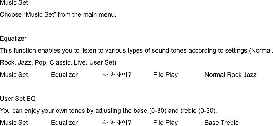 Music Set Choose “Music Set” from the main menu.  Equalizer This function enables you to listen to various types of sound tones according to settings (Normal, Rock, Jazz, Pop, Classic, Live, User Set) Music Set     Equalizer   사용자이?   File Play   Normal Rock Jazz     User Set EQ You can enjoy your own tones by adjusting the base (0-30) and treble (0-30).   Music Set  Equalizer    사용자이?   File Play   Base Treble  