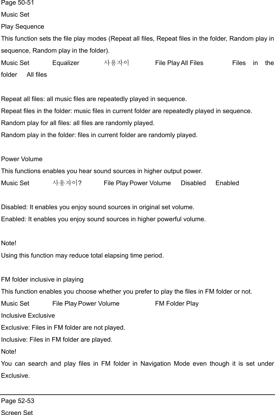 Page 50-51   Music Set Play Sequence This function sets the file play modes (Repeat all files, Repeat files in the folder, Random play in sequence, Random play in the folder).   Music Set   Equalizer   사용자이  File Play All Files    Files  in  the folder All files  Repeat all files: all music files are repeatedly played in sequence. Repeat files in the folder: music files in current folder are repeatedly played in sequence. Random play for all files: all files are randomly played.   Random play in the folder: files in current folder are randomly played.    Power Volume This functions enables you hear sound sources in higher output power.   Music Set    사용자이?   File Play Power Volume  Disabled   Enabled  Disabled: It enables you enjoy sound sources in original set volume. Enabled: It enables you enjoy sound sources in higher powerful volume.    Note!  Using this function may reduce total elapsing time period.    FM folder inclusive in playing   This function enables you choose whether you prefer to play the files in FM folder or not.     Music Set    File Play Power Volume      FM Folder Play   Inclusive Exclusive Exclusive: Files in FM folder are not played. Inclusive: Files in FM folder are played.   Note! You can search and play files in FM folder in Navigation Mode even though it is set under Exclusive.   Page 52-53 Screen Set 
