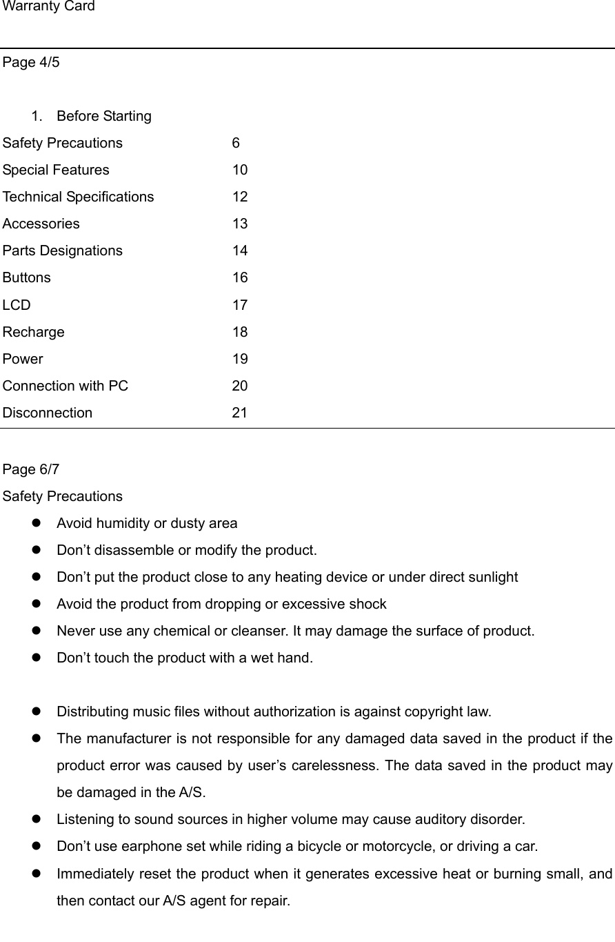 Warranty Card  Page 4/5  1. Before Starting Safety Precautions    6 Special Features   10 Technical Specifications    12 Accessories   13 Parts Designations    14 Buttons    16 LCD    17 Recharge   18 Power    19 Connection with PC    20 Disconnection    21  Page 6/7 Safety Precautions    Avoid humidity or dusty area  Don’t disassemble or modify the product.    Don’t put the product close to any heating device or under direct sunlight  Avoid the product from dropping or excessive shock  Never use any chemical or cleanser. It may damage the surface of product.  Don’t touch the product with a wet hand.       Distributing music files without authorization is against copyright law.    The manufacturer is not responsible for any damaged data saved in the product if the product error was caused by user’s carelessness. The data saved in the product may be damaged in the A/S.    Listening to sound sources in higher volume may cause auditory disorder.    Don’t use earphone set while riding a bicycle or motorcycle, or driving a car.    Immediately reset the product when it generates excessive heat or burning small, and then contact our A/S agent for repair.      