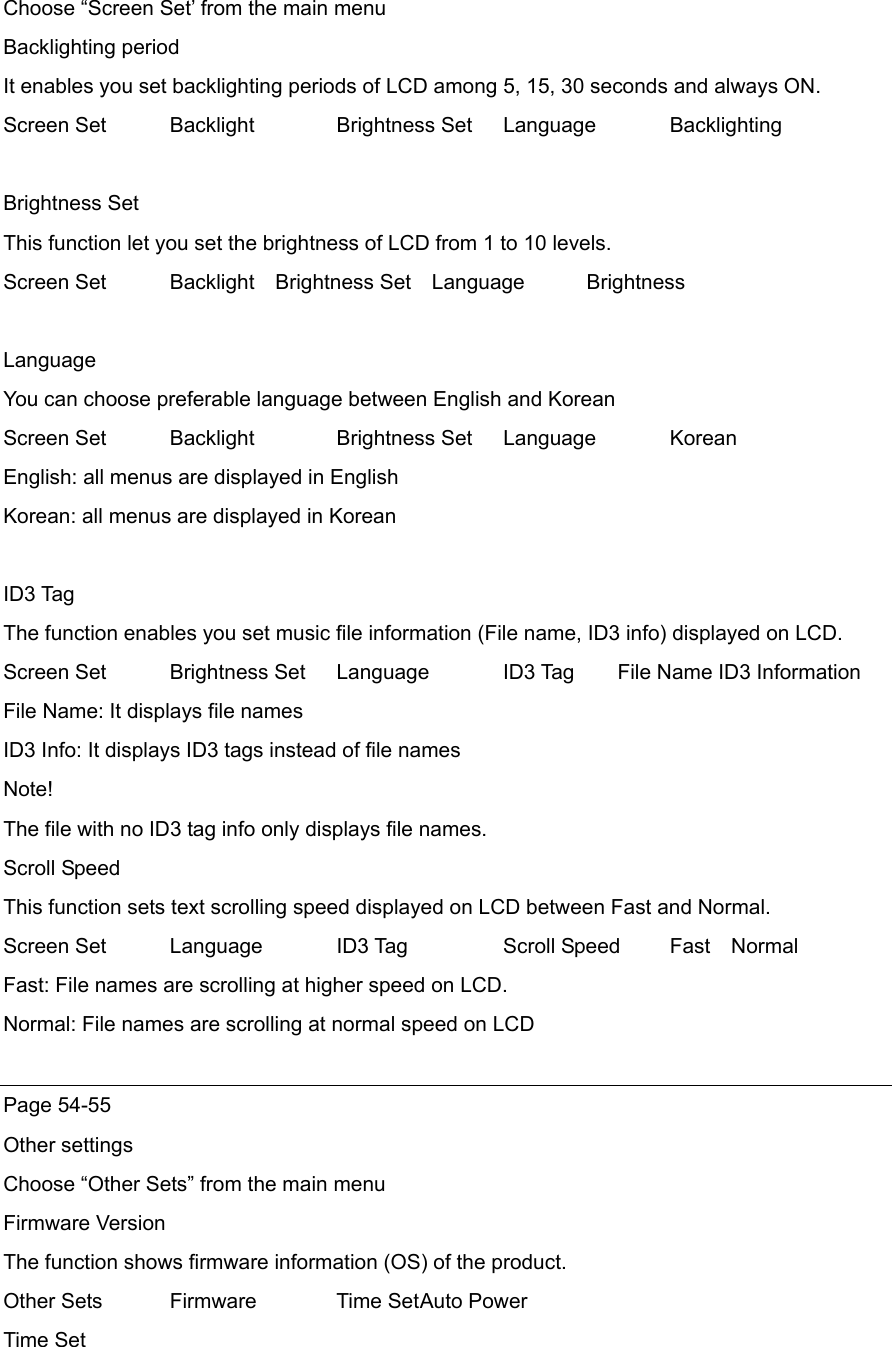 Choose “Screen Set’ from the main menu Backlighting period It enables you set backlighting periods of LCD among 5, 15, 30 seconds and always ON. Screen Set   Backlight  Brightness Set  Language   Backlighting   Brightness Set This function let you set the brightness of LCD from 1 to 10 levels. Screen Set   Backlight  Brightness Set  Language     Brightness  Language You can choose preferable language between English and Korean Screen Set    Backlight  Brightness Set  Language  Korean English: all menus are displayed in English Korean: all menus are displayed in Korean  ID3 Tag The function enables you set music file information (File name, ID3 info) displayed on LCD.   Screen Set  Brightness Set  Language    ID3 Tag        File Name ID3 Information File Name: It displays file names ID3 Info: It displays ID3 tags instead of file names Note! The file with no ID3 tag info only displays file names. Scroll Speed This function sets text scrolling speed displayed on LCD between Fast and Normal. Screen Set   Language  ID3 Tag   Scroll Speed  Fast  Normal Fast: File names are scrolling at higher speed on LCD. Normal: File names are scrolling at normal speed on LCD  Page 54-55 Other settings Choose “Other Sets” from the main menu Firmware Version The function shows firmware information (OS) of the product.   Other Sets  Firmware  Time Set Auto Power Time Set 