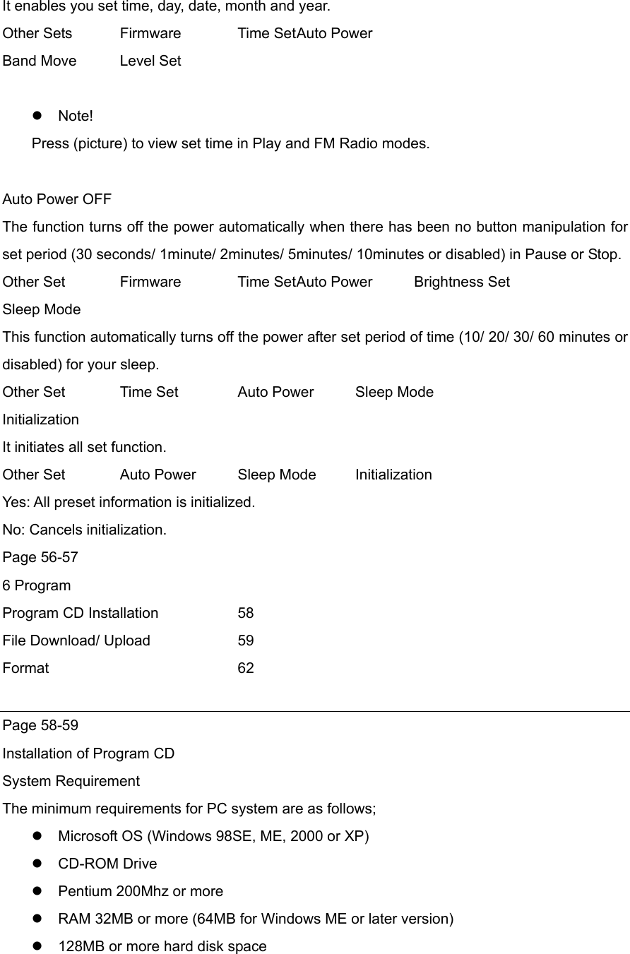 It enables you set time, day, date, month and year. Other Sets  Firmware  Time Set Auto Power Band Move  Level Set   Note! Press (picture) to view set time in Play and FM Radio modes.  Auto Power OFF The function turns off the power automatically when there has been no button manipulation for set period (30 seconds/ 1minute/ 2minutes/ 5minutes/ 10minutes or disabled) in Pause or Stop.   Other Set  Firmware  Time Set Auto Power  Brightness Set Sleep Mode This function automatically turns off the power after set period of time (10/ 20/ 30/ 60 minutes or disabled) for your sleep.   Other Set    Time Set    Auto Power  Sleep Mode   Initialization It initiates all set function.   Other Set  Auto Power  Sleep Mode  Initialization Yes: All preset information is initialized. No: Cancels initialization. Page 56-57 6 Program Program CD Installation    58 File Download/ Upload    59 Format    62  Page 58-59 Installation of Program CD   System Requirement   The minimum requirements for PC system are as follows;  Microsoft OS (Windows 98SE, ME, 2000 or XP)    CD-ROM Drive  Pentium 200Mhz or more  RAM 32MB or more (64MB for Windows ME or later version)  128MB or more hard disk space   