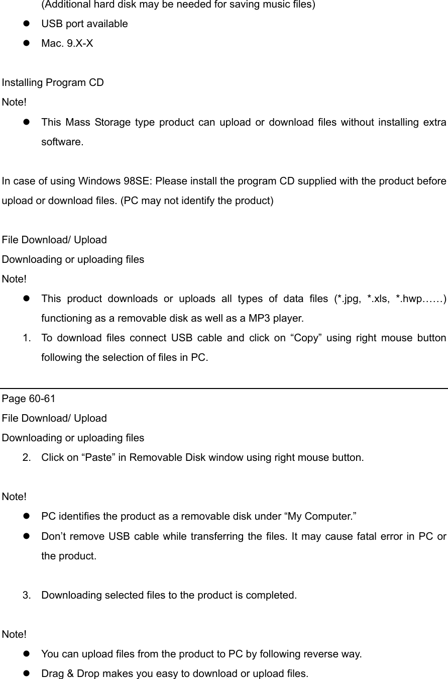 (Additional hard disk may be needed for saving music files)  USB port available    Mac. 9.X-X  Installing Program CD Note!  This Mass Storage type product can upload or download files without installing extra software.   In case of using Windows 98SE: Please install the program CD supplied with the product before upload or download files. (PC may not identify the product)      File Download/ Upload Downloading or uploading files Note!  This product downloads or uploads all types of data files (*.jpg, *.xls, *.hwp……) functioning as a removable disk as well as a MP3 player.   1.  To download files connect USB cable and click on “Copy” using right mouse button following the selection of files in PC.    Page 60-61 File Download/ Upload Downloading or uploading files 2.  Click on “Paste” in Removable Disk window using right mouse button.    Note!  PC identifies the product as a removable disk under “My Computer.”  Don’t remove USB cable while transferring the files. It may cause fatal error in PC or the product.    3.  Downloading selected files to the product is completed.    Note!  You can upload files from the product to PC by following reverse way.    Drag &amp; Drop makes you easy to download or upload files.   