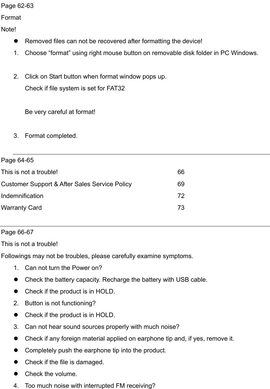  Page 62-63 Format Note!  Removed files can not be recovered after formatting the device! 1.  Choose “format” using right mouse button on removable disk folder in PC Windows.  2.  Click on Start button when format window pops up.   Check if file system is set for FAT32  Be very careful at format!  3. Format completed.   Page 64-65 This is not a trouble!          66 Customer Support &amp; After Sales Service Policy    69 Indemnification      72 Warranty Card      73  Page 66-67 This is not a trouble! Followings may not be troubles, please carefully examine symptoms. 1.  Can not turn the Power on?    Check the battery capacity. Recharge the battery with USB cable.  Check if the product is in HOLD. 2.  Button is not functioning?  Check if the product is in HOLD.   3.  Can not hear sound sources properly with much noise?  Check if any foreign material applied on earphone tip and, if yes, remove it.    Completely push the earphone tip into the product.  Check if the file is damaged.  Check the volume. 4.  Too much noise with interrupted FM receiving? 