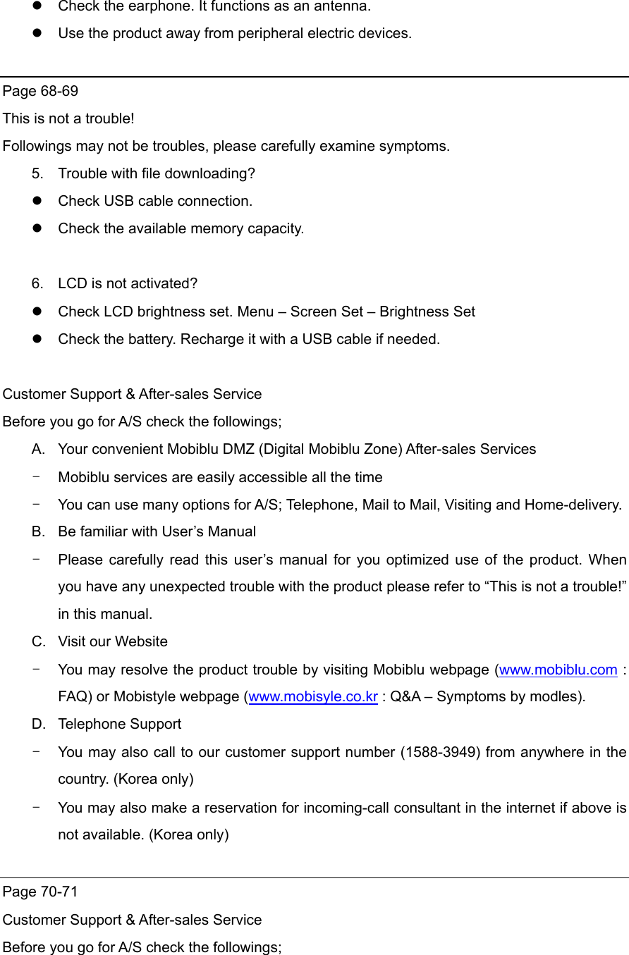  Check the earphone. It functions as an antenna.  Use the product away from peripheral electric devices.  Page 68-69 This is not a trouble! Followings may not be troubles, please carefully examine symptoms. 5.  Trouble with file downloading?  Check USB cable connection.  Check the available memory capacity.  6.  LCD is not activated?  Check LCD brightness set. Menu – Screen Set – Brightness Set  Check the battery. Recharge it with a USB cable if needed.  Customer Support &amp; After-sales Service Before you go for A/S check the followings; A.  Your convenient Mobiblu DMZ (Digital Mobiblu Zone) After-sales Services -  Mobiblu services are easily accessible all the time -  You can use many options for A/S; Telephone, Mail to Mail, Visiting and Home-delivery.   B.  Be familiar with User’s Manual   -  Please carefully read this user’s manual for you optimized use of the product. When you have any unexpected trouble with the product please refer to “This is not a trouble!” in this manual.   C.  Visit our Website -  You may resolve the product trouble by visiting Mobiblu webpage (www.mobiblu.com : FAQ) or Mobistyle webpage (www.mobisyle.co.kr : Q&amp;A – Symptoms by modles).   D. Telephone Support -  You may also call to our customer support number (1588-3949) from anywhere in the country. (Korea only) -  You may also make a reservation for incoming-call consultant in the internet if above is not available. (Korea only)  Page 70-71 Customer Support &amp; After-sales Service   Before you go for A/S check the followings; 