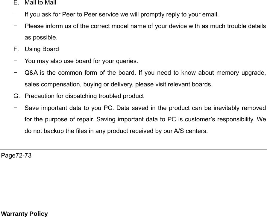 E.  Mail to Mail   -  If you ask for Peer to Peer service we will promptly reply to your email.   -  Please inform us of the correct model name of your device with as much trouble details as possible.   F. Using Board -  You may also use board for your queries. -  Q&amp;A is the common form of the board. If you need to know about memory upgrade, sales compensation, buying or delivery, please visit relevant boards. G.  Precaution for dispatching troubled product -  Save important data to you PC. Data saved in the product can be inevitably removed for the purpose of repair. Saving important data to PC is customer’s responsibility. We do not backup the files in any product received by our A/S centers.      Page72-73     Warranty Policy 