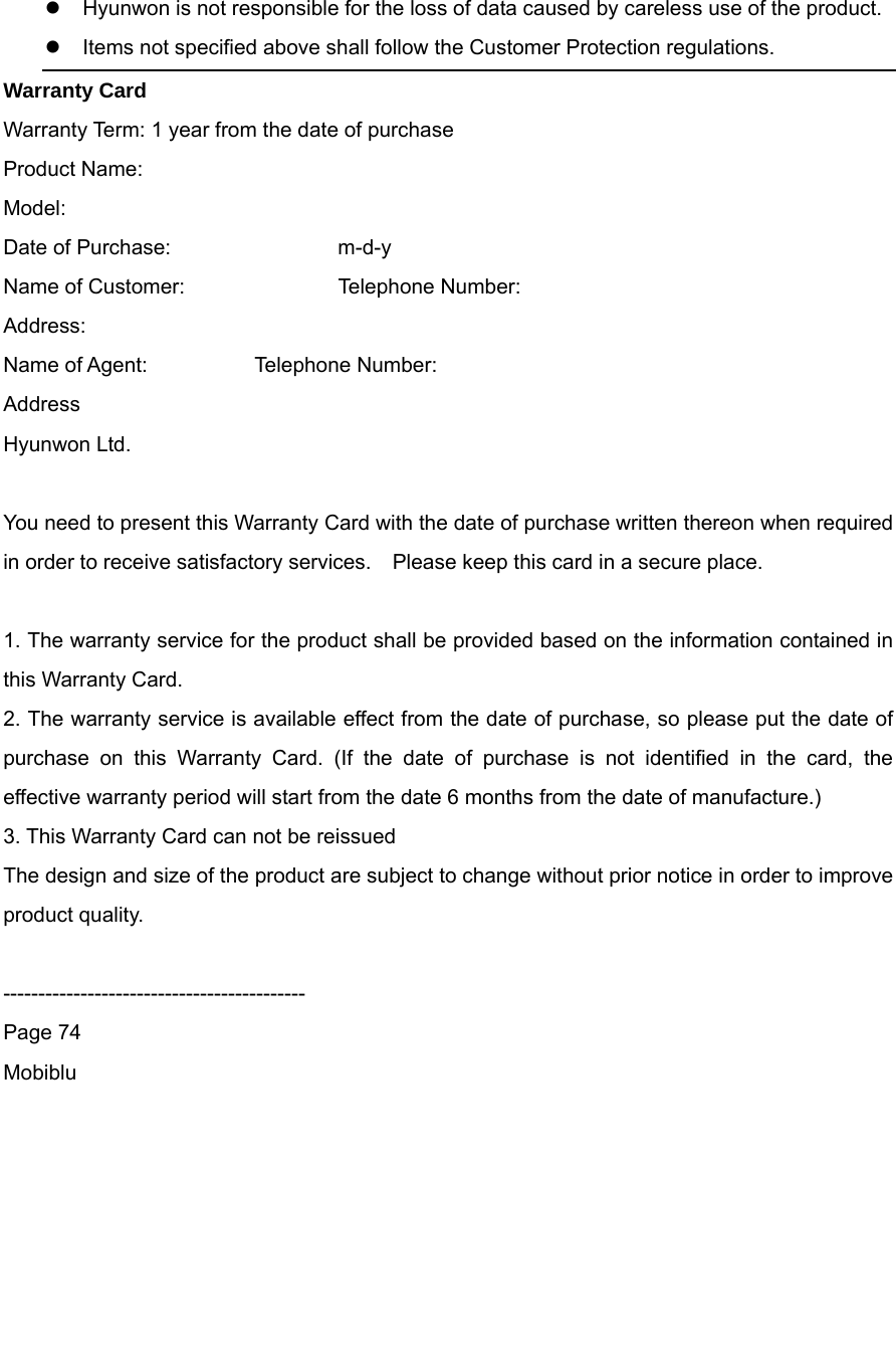  Hyunwon is not responsible for the loss of data caused by careless use of the product.    Items not specified above shall follow the Customer Protection regulations. Warranty Card Warranty Term: 1 year from the date of purchase   Product Name: Model: Date of Purchase:    m-d-y Name of Customer:        Telephone Number: Address: Name of Agent:      Telephone Number: Address Hyunwon Ltd.  You need to present this Warranty Card with the date of purchase written thereon when required in order to receive satisfactory services.    Please keep this card in a secure place.  1. The warranty service for the product shall be provided based on the information contained in this Warranty Card. 2. The warranty service is available effect from the date of purchase, so please put the date of purchase on this Warranty Card. (If the date of purchase is not identified in the card, the effective warranty period will start from the date 6 months from the date of manufacture.) 3. This Warranty Card can not be reissued   The design and size of the product are subject to change without prior notice in order to improve product quality.  ------------------------------------------- Page 74 Mobiblu         