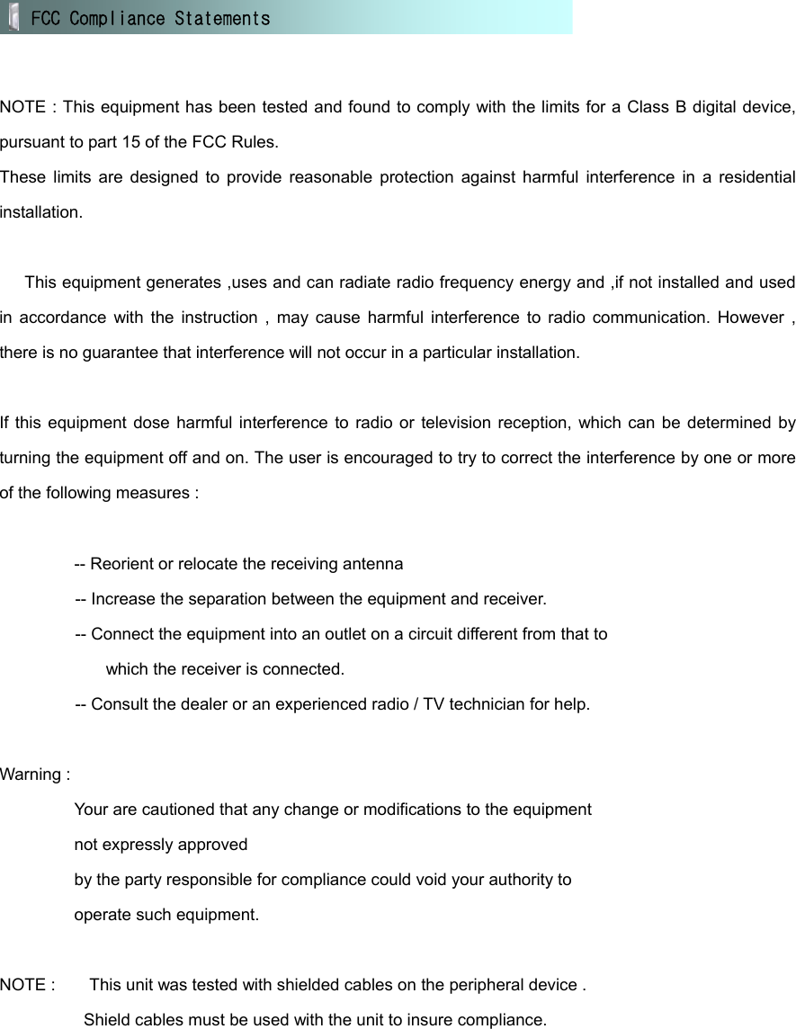    NOTE : This equipment has been tested and found to comply with the limits for a Class B digital device, pursuant to part 15 of the FCC Rules. These limits are designed to provide reasonable protection against harmful interference in a residential installation.        This equipment generates ,uses and can radiate radio frequency energy and ,if not installed and used in accordance with the instruction , may cause harmful interference to radio communication. However , there is no guarantee that interference will not occur in a particular installation.  If this equipment dose harmful interference to radio or television reception, which can be determined by turning the equipment off and on. The user is encouraged to try to correct the interference by one or more of the following measures :  -- Reorient or relocate the receiving antenna          -- Increase the separation between the equipment and receiver.          -- Connect the equipment into an outlet on a circuit different from that to   which the receiver is connected.                   -- Consult the dealer or an experienced radio / TV technician for help.  Warning :   Your are cautioned that any change or modifications to the equipment   not expressly approved   by the party responsible for compliance could void your authority to   operate such equipment.    NOTE :        This unit was tested with shielded cables on the peripheral device .           Shield cables must be used with the unit to insure compliance.  FCC Compliance Statements  