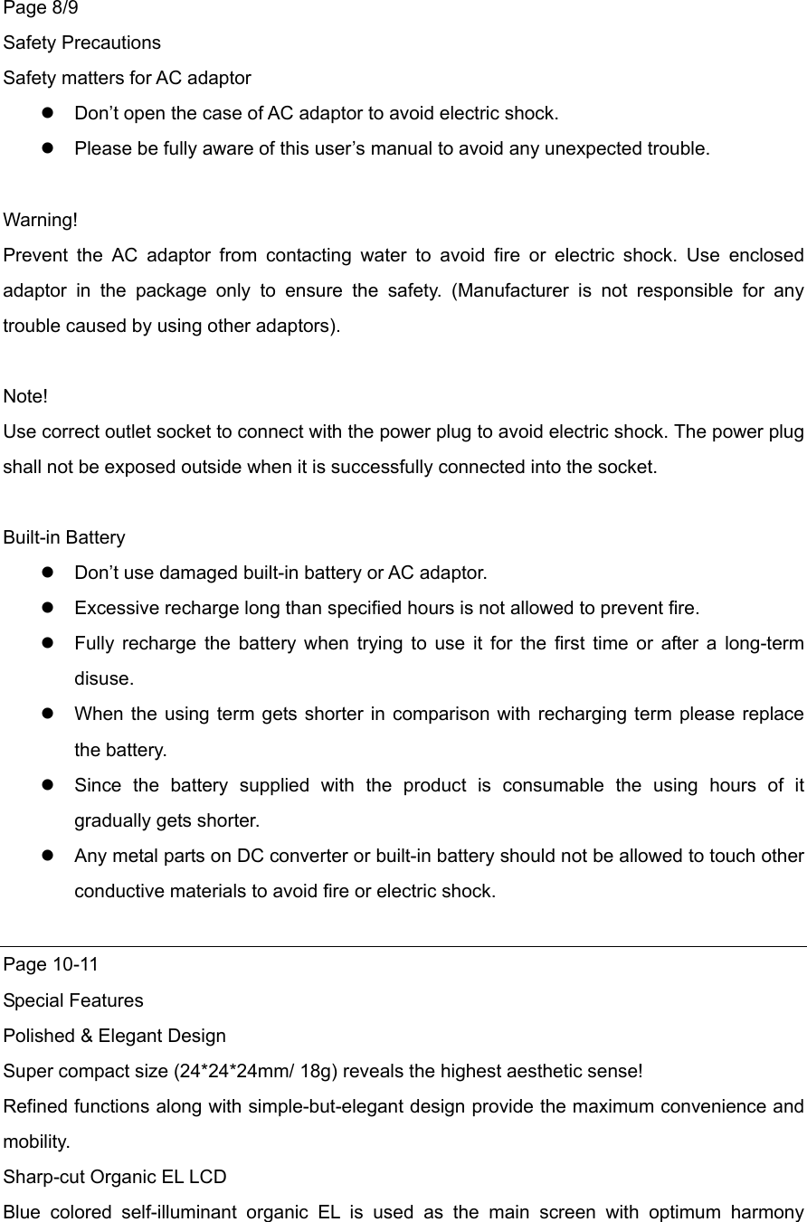 Page 8/9 Safety Precautions Safety matters for AC adaptor    Don’t open the case of AC adaptor to avoid electric shock.  Please be fully aware of this user’s manual to avoid any unexpected trouble.  Warning! Prevent the AC adaptor from contacting water to avoid fire or electric shock. Use enclosed adaptor in the package only to ensure the safety. (Manufacturer is not responsible for any trouble caused by using other adaptors).    Note! Use correct outlet socket to connect with the power plug to avoid electric shock. The power plug shall not be exposed outside when it is successfully connected into the socket.    Built-in Battery  Don’t use damaged built-in battery or AC adaptor.  Excessive recharge long than specified hours is not allowed to prevent fire.    Fully recharge the battery when trying to use it for the first time or after a long-term disuse.   When the using term gets shorter in comparison with recharging term please replace the battery.  Since the battery supplied with the product is consumable the using hours of it gradually gets shorter.    Any metal parts on DC converter or built-in battery should not be allowed to touch other conductive materials to avoid fire or electric shock.    Page 10-11 Special Features Polished &amp; Elegant Design Super compact size (24*24*24mm/ 18g) reveals the highest aesthetic sense! Refined functions along with simple-but-elegant design provide the maximum convenience and mobility.   Sharp-cut Organic EL LCD Blue colored self-illuminant organic EL is used as the main screen with optimum harmony 