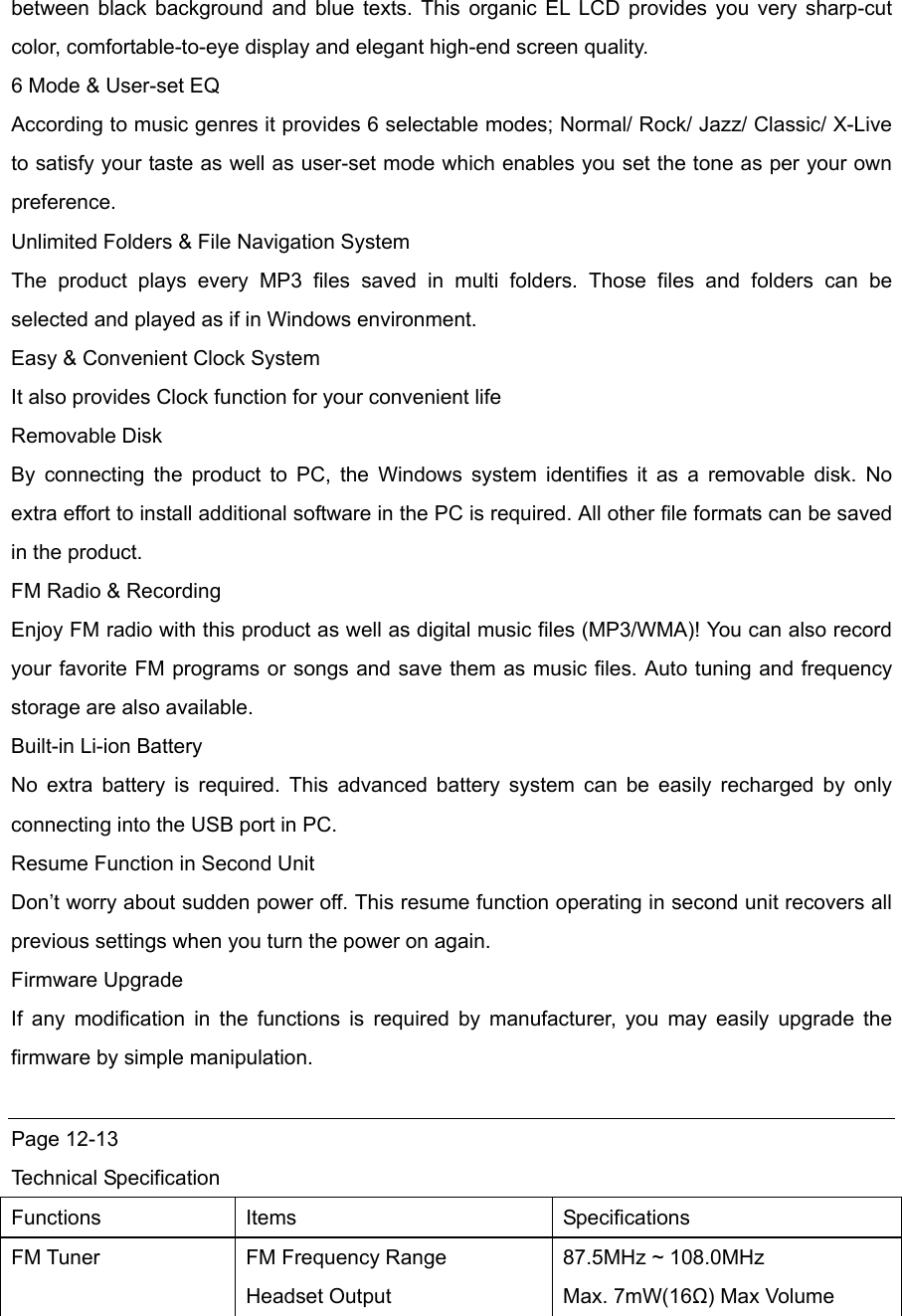 between black background and blue texts. This organic EL LCD provides you very sharp-cut color, comfortable-to-eye display and elegant high-end screen quality.   6 Mode &amp; User-set EQ According to music genres it provides 6 selectable modes; Normal/ Rock/ Jazz/ Classic/ X-Live to satisfy your taste as well as user-set mode which enables you set the tone as per your own preference.     Unlimited Folders &amp; File Navigation System The product plays every MP3 files saved in multi folders. Those files and folders can be selected and played as if in Windows environment. Easy &amp; Convenient Clock System It also provides Clock function for your convenient life Removable Disk By connecting the product to PC, the Windows system identifies it as a removable disk. No extra effort to install additional software in the PC is required. All other file formats can be saved in the product. FM Radio &amp; Recording Enjoy FM radio with this product as well as digital music files (MP3/WMA)! You can also record your favorite FM programs or songs and save them as music files. Auto tuning and frequency storage are also available.   Built-in Li-ion Battery No extra battery is required. This advanced battery system can be easily recharged by only connecting into the USB port in PC.   Resume Function in Second Unit Don’t worry about sudden power off. This resume function operating in second unit recovers all previous settings when you turn the power on again.   Firmware Upgrade If any modification in the functions is required by manufacturer, you may easily upgrade the firmware by simple manipulation.    Page 12-13 Technical Specification Functions Items  Specifications FM Tuner  FM Frequency Range Headset Output 87.5MHz ~ 108.0MHz Max. 7mW(16Ω) Max Volume 