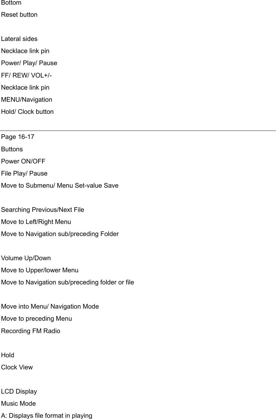 Bottom Reset button  Lateral sides Necklace link pin Power/ Play/ Pause   FF/ REW/ VOL+/- Necklace link pin MENU/Navigation  Hold/ Clock button  Page 16-17 Buttons Power ON/OFF File Play/ Pause Move to Submenu/ Menu Set-value Save    Searching Previous/Next File Move to Left/Right Menu Move to Navigation sub/preceding Folder  Volume Up/Down Move to Upper/lower Menu Move to Navigation sub/preceding folder or file  Move into Menu/ Navigation Mode Move to preceding Menu Recording FM Radio  Hold Clock View  LCD Display Music Mode   A: Displays file format in playing 