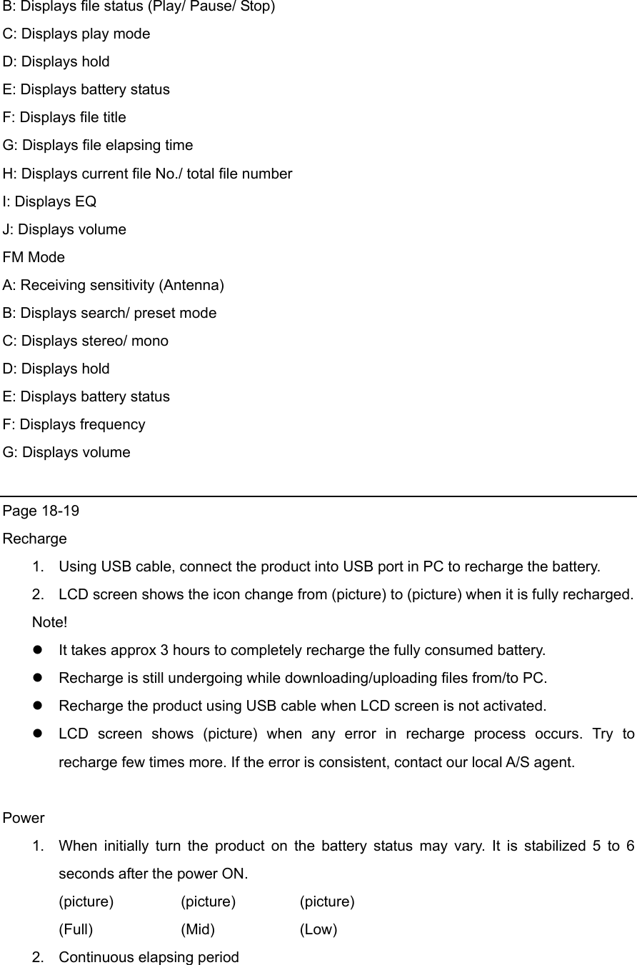 B: Displays file status (Play/ Pause/ Stop) C: Displays play mode D: Displays hold E: Displays battery status F: Displays file title G: Displays file elapsing time H: Displays current file No./ total file number I: Displays EQ   J: Displays volume FM Mode A: Receiving sensitivity (Antenna) B: Displays search/ preset mode   C: Displays stereo/ mono D: Displays hold E: Displays battery status F: Displays frequency   G: Displays volume  Page 18-19 Recharge 1.  Using USB cable, connect the product into USB port in PC to recharge the battery. 2.  LCD screen shows the icon change from (picture) to (picture) when it is fully recharged. Note!  It takes approx 3 hours to completely recharge the fully consumed battery.      Recharge is still undergoing while downloading/uploading files from/to PC.    Recharge the product using USB cable when LCD screen is not activated.  LCD screen shows (picture) when any error in recharge process occurs. Try to recharge few times more. If the error is consistent, contact our local A/S agent.      Power 1.  When initially turn the product on the battery status may vary. It is stabilized 5 to 6 seconds after the power ON. (picture)   (picture)   (picture) (Full)   (Mid)   (Low) 2.  Continuous elapsing period 