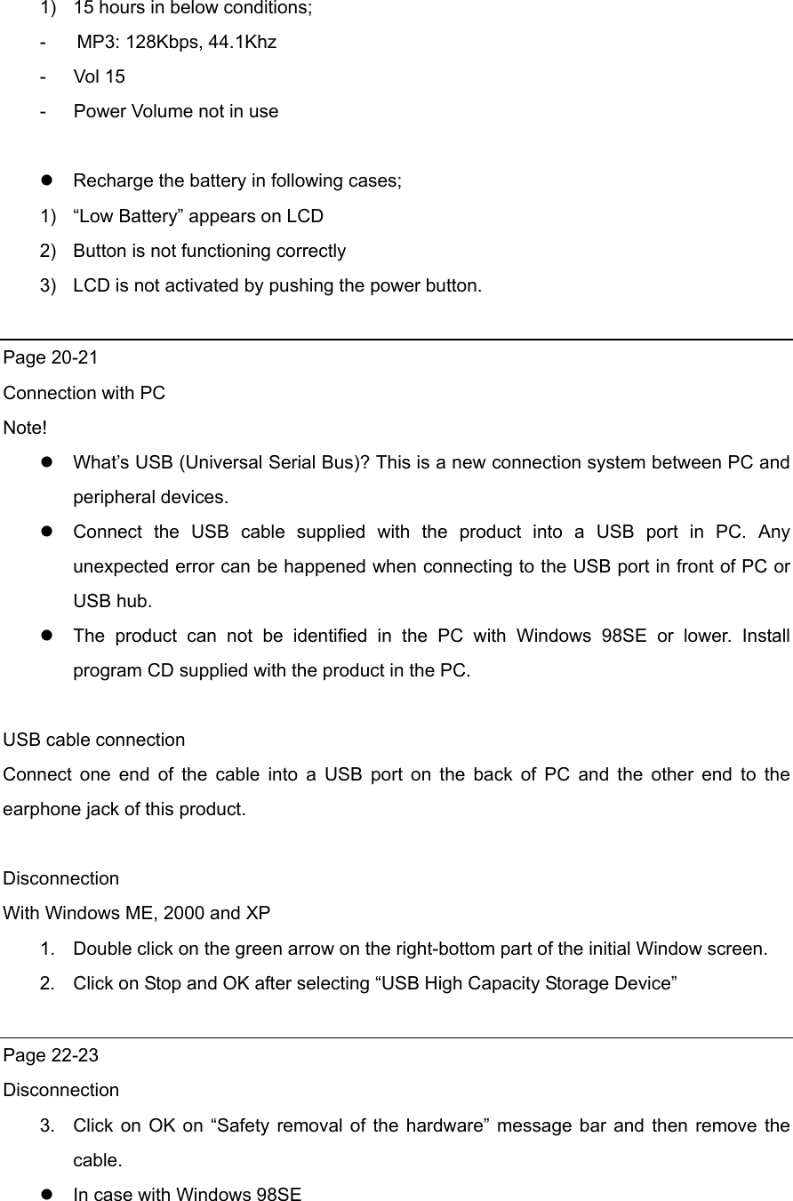 1)  15 hours in below conditions; -    MP3: 128Kbps, 44.1Khz -   Vol 15 -      Power Volume not in use   Recharge the battery in following cases; 1)  “Low Battery” appears on LCD 2)  Button is not functioning correctly 3)  LCD is not activated by pushing the power button.    Page 20-21 Connection with PC Note!  What’s USB (Universal Serial Bus)? This is a new connection system between PC and peripheral devices.    Connect the USB cable supplied with the product into a USB port in PC. Any unexpected error can be happened when connecting to the USB port in front of PC or USB hub.    The product can not be identified in the PC with Windows 98SE or lower. Install program CD supplied with the product in the PC.    USB cable connection Connect one end of the cable into a USB port on the back of PC and the other end to the earphone jack of this product.    Disconnection  With Windows ME, 2000 and XP 1.  Double click on the green arrow on the right-bottom part of the initial Window screen. 2.  Click on Stop and OK after selecting “USB High Capacity Storage Device”      Page 22-23 Disconnection 3.  Click on OK on “Safety removal of the hardware” message bar and then remove the cable.   In case with Windows 98SE 