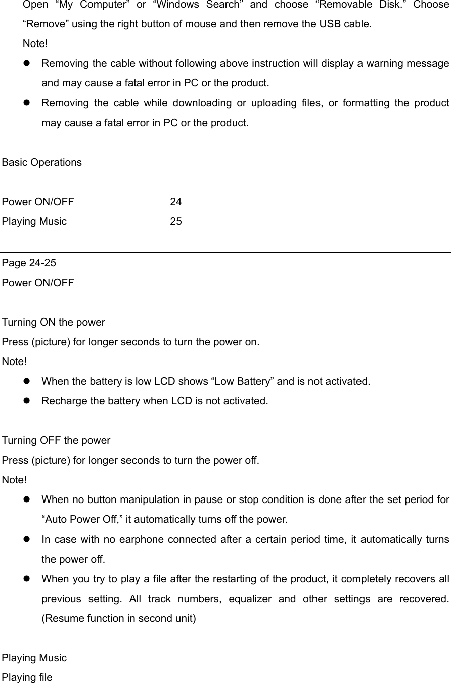 Open “My Computer” or “Windows Search” and choose “Removable Disk.” Choose “Remove” using the right button of mouse and then remove the USB cable.   Note!  Removing the cable without following above instruction will display a warning message and may cause a fatal error in PC or the product.    Removing the cable while downloading or uploading files, or formatting the product may cause a fatal error in PC or the product.  Basic Operations  Power ON/OFF    24 Playing Music   25  Page 24-25 Power ON/OFF  Turning ON the power Press (picture) for longer seconds to turn the power on. Note!   When the battery is low LCD shows “Low Battery” and is not activated.    Recharge the battery when LCD is not activated.  Turning OFF the power Press (picture) for longer seconds to turn the power off. Note!  When no button manipulation in pause or stop condition is done after the set period for “Auto Power Off,” it automatically turns off the power.    In case with no earphone connected after a certain period time, it automatically turns the power off.    When you try to play a file after the restarting of the product, it completely recovers all previous setting. All track numbers, equalizer and other settings are recovered. (Resume function in second unit)  Playing Music Playing file   