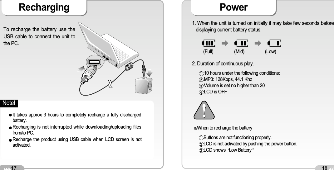 17Recharging18PowerTo recharge the battery use theUSB cable to connect the unit tothe PC. It takes approx 3 hours to completely recharge a fully dischargedbattery.Recharging is not interrupted while downloading/uploading filesfrom/to PC. Recharge the product using USB cable when LCD screen is notactivated.1. When the unit is turned on initially it may take few seconds beforedisplaying current battery status. 2. Duration of continuous play. When to recharge the battery10 hours under the following conditions: MP3: 128Kbps, 44.1 Khz Volume is set no higher than 20 LCD is OFF(Full) (Mid) (Low)Buttons are not functioning properly. LCD is not activated by pushing the power button. LCD shows  Low BatteryNote!