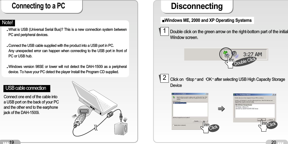 19Connecting to a PC 20DisconnectingUSB cable connection Connect one end of the cable intoa USB port on the back of your PCand the other end to the earphonejack of the DAH-1500i. What is USB (Universal Serial Bus)? This is a new connection system betweenPC and peripheral devices.Connect the USB cable supplied with the product into a USB port in PC. Any unexpected error can happen when connecting to the USB port in front ofPC or USB hub. Windows version 98SE or lower will not detect the DAH-1500i as a peripheraldevice. To have your PC detect the player Install the Program CD supplied. Windows ME, 2000 and XP Operating Systems Double click on the green arrow on the right-bottom part of the initialWindow screen. Click on  Stop and OK after selecting USB High Capacity StorageDevice12Double ClickClickClickNote!