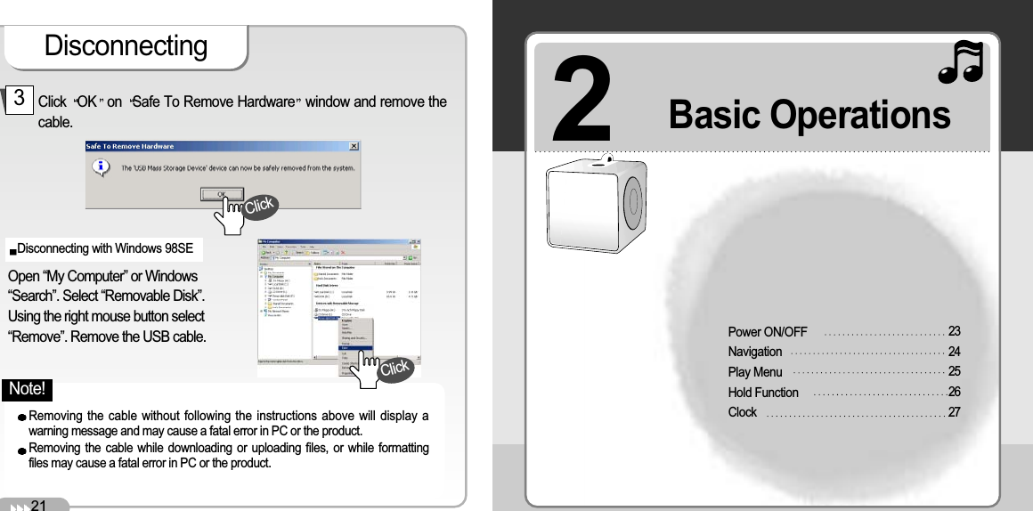 DisconnectingClick OK on Safe To Remove Hardware window and remove thecable.3Open “My Computer” or Windows“Search”. Select “Removable Disk”. Using the right mouse button select“Remove”. Remove the USB cable. Disconnecting with Windows 98SE 2Power ON/OFF NavigationPlay MenuHold FunctionClock2324252627Basic Operations Removing the cable without following the instructions above will display awarning message and may cause a fatal error in PC or the product. Removing the cable while downloading or uploading files, or while formattingfiles may cause a fatal error in PC or the product. 21ClickClickNote!