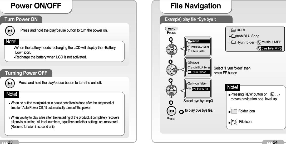 24File Navigation Example) play file  Bye bye :PressSelect “Hyun folder” thenpress FF buttonPressto play bye bye file.Select bye bye.mp3Pressing REW button ormoves navigation one  level upFolder iconFile icon23Power ON/OFF Turn Power ON Press and hold the play/pause button to turn the power on. When the battery needs recharging the LCD will display the  BatteryLow icon.Recharge the battery when LCD is not activated. Turning Power OFF When no button manipulation in pause condition is done after the set period oftime for “Auto Power Off,” it automatically turns off the power. When you try to play a file after the restarting of the product, it completely recoversall previous setting. All track numbers, equalizer and other settings are recovered.(Resume function in second unit) Note!Press and hold the play/pause button to turn the unit off. Note!Note!