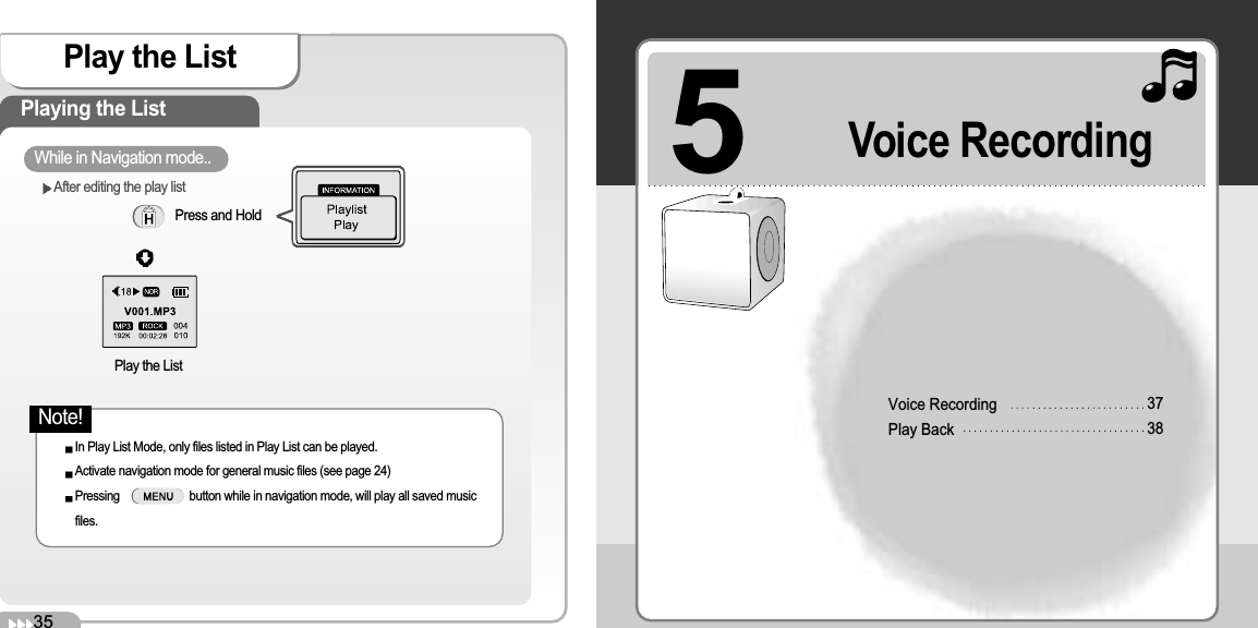 5Voice RecordingPlay Back3738Voice RecordingPlay the ListPlaying the ListPress and Hold While in Navigation mode..Play the ListIn Play List Mode, only files listed in Play List can be played.Activate navigation mode for general music files (see page 24)Pressing                       button while in navigation mode, will play all saved musicfiles.35After editing the play listNote!