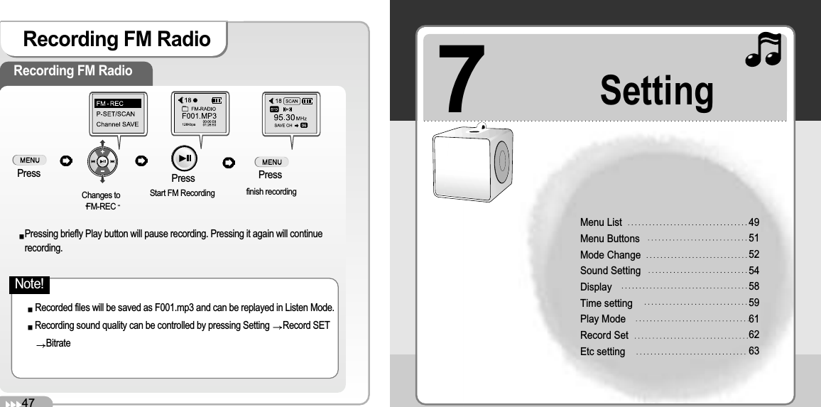 7Setting47Recording FM RadioRecording FM RadioPressChanges toFM-RECStart FM Recording  finish recordingRecorded files will be saved as F001.mp3 and can be replayed in Listen Mode.Recording sound quality can be controlled by pressing Setting  Record SETBitratePressing briefly Play button will pause recording. Pressing it again will continuerecording.Menu List Menu Buttons Mode Change Sound SettingDisplayTime settingPlay ModeRecord SetEtc setting 495152545859616263Press PressNote!