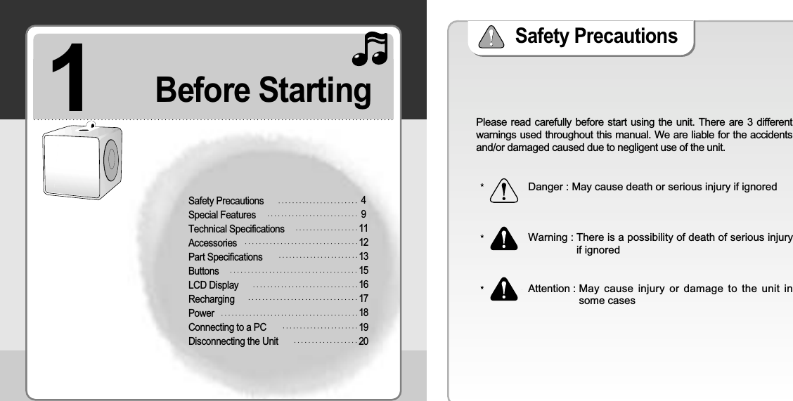 1Safety PrecautionsSpecial FeaturesTechnical SpecificationsAccessoriesPart Specifications ButtonsLCD Display RechargingPowerConnecting to a PC Disconnecting the Unit49111213151617181920Before Starting Safety Precautions Please read carefully before start using the unit. There are 3 differentwarnings used throughout this manual. We are liable for the accidentsand/or damaged caused due to negligent use of the unit.Danger : May cause death or serious injury if ignoredWarning : There is a possibility of death of serious injuryif ignoredAttention : May  cause injury or damage to the unit insome cases