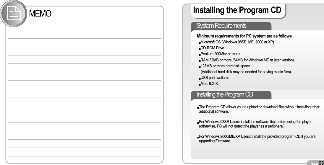 66Installing the Program CD Installing the Program CD The Program CD allows you to upload or download files without installing otheradditional software. For Windows 98SE Users: install the software first before using the player(otherwise, PC will not detect the player as a peripheral). For Windows 2000/ME/XP Users: install the provided program CD if you areupgrading FirmwareSystem Requirements Minimum requirements for PC system are as follows Microsoft OS (Windows 98SE, ME, 2000 or XP) CD-ROM Drive Pentium 200Mhz or more RAM 32MB or more (64MB for Windows ME or later version) 128MB or more hard disk space (Additional hard disk may be needed for saving music files) USB port available Mac. 9.X-X MEMO